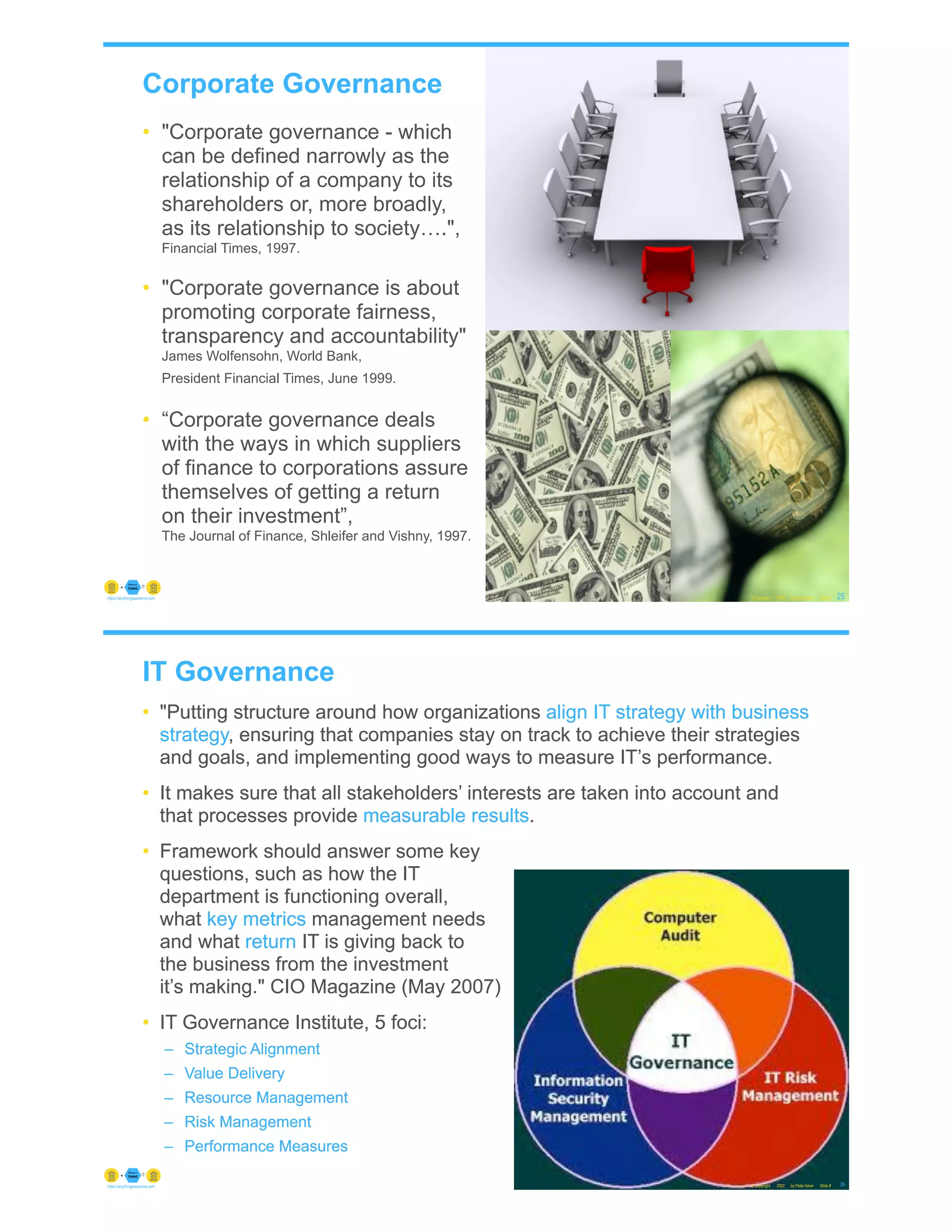 Corporate Governance
• "Corporate governance - which
can be defined narrowly as the
relationship of a company to its
shareholders or, more broadly,
as its relationship to society….",
Financial Times, 1997.
• "Corporate governance is about
promoting corporate fairness,
transparency and accountability"
James Wolfensohn, World Bank,
President Financial Times, June 1999.
• “Corporate governance deals
with the ways in which suppliers
of finance to corporations assure
themselves of getting a return
on their investment”,
The Journal of Finance, Shleifer and Vishny, 1997.
© Copyright 2022 by Peter Aiken Slide # 25
https://anythingawesome.com
IT Governance
© Copyright 2022 by Peter Aiken Slide # 26
https://anythingawesome.com
• "Putting structure around how organizations align IT strategy with business
strategy, ensuring that companies stay on track to achieve their strategies
and goals, and implementing good ways to measure IT’s performance.
• It makes sure that all stakeholders’ interests are taken into account and
that processes provide measurable results.
• Framework should answer some key
questions, such as how the IT
department is functioning overall,
what key metrics management needs
and what return IT is giving back to
the business from the investment
it’s making." CIO Magazine (May 2007)
• IT Governance Institute, 5 foci:
– Strategic Alignment
– Value Delivery
– Resource Management
– Risk Management
– Performance Measures
• "Putting structure around how organizations align IT strategy with business
strategy, ensuring that companies stay on track to achieve their strategies
and goals, and implementing good ways to measure IT’s performance.
• It makes sure that all stakeholders’ interests are taken into account and
that processes provide measurable results.
• Framework should answer some key
questions, such as how the IT
department is functioning overall,
what key metrics management needs
and what return IT is giving back to
the business from the investment
it’s making." CIO Magazine (May 2007)
• IT Governance Institute, 5 foci:
– Strategic Alignment
– Value Delivery
– Resource Management
– Risk Management
– Performance Measures
 