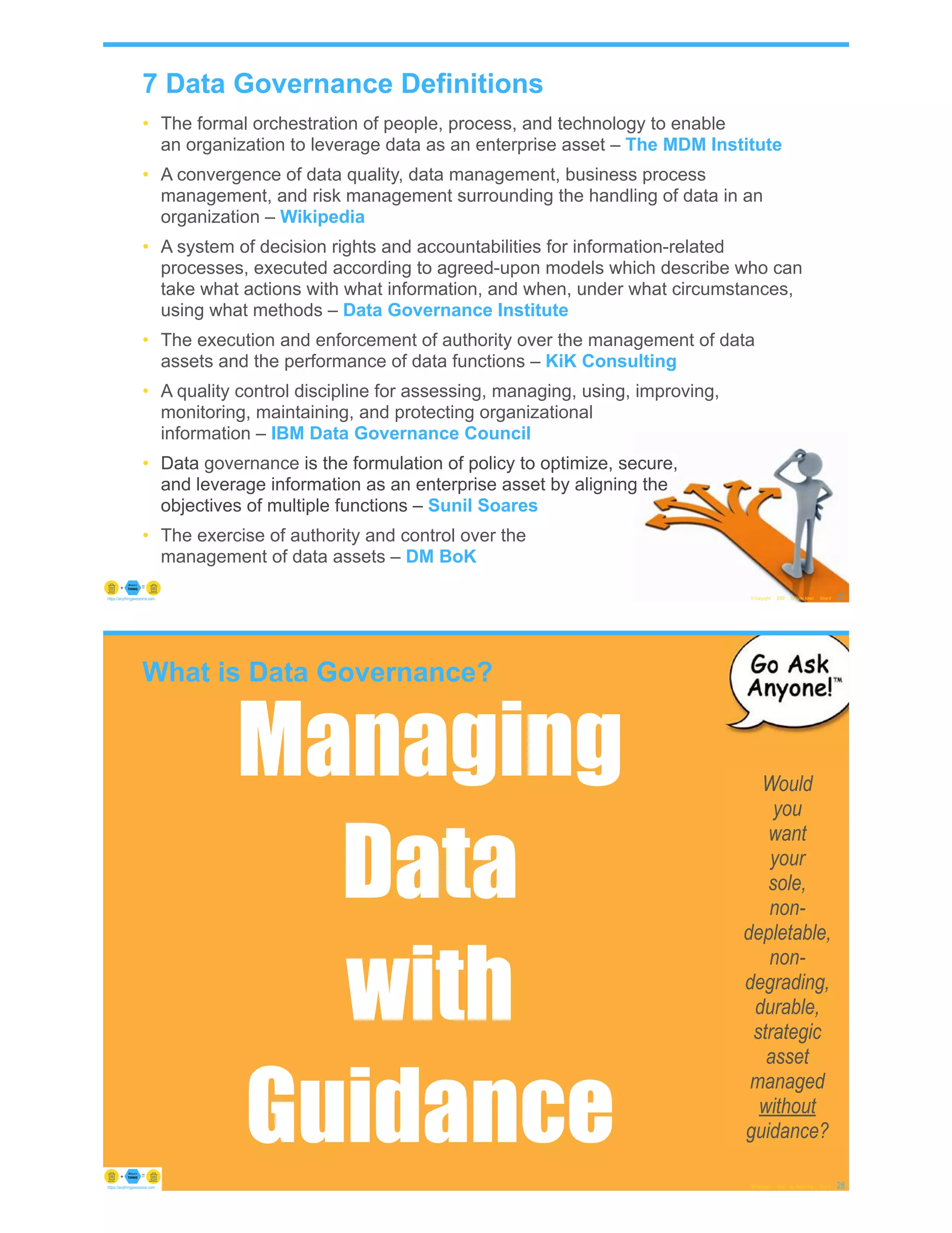 7 Data Governance Definitions
• The formal orchestration of people, process, and technology to enable
an organization to leverage data as an enterprise asset – The MDM Institute
• A convergence of data quality, data management, business process
management, and risk management surrounding the handling of data in an
organization – Wikipedia
• A system of decision rights and accountabilities for information-related
processes, executed according to agreed-upon models which describe who can
take what actions with what information, and when, under what circumstances,
using what methods – Data Governance Institute
• The execution and enforcement of authority over the management of data
assets and the performance of data functions – KiK Consulting
• A quality control discipline for assessing, managing, using, improving,
monitoring, maintaining, and protecting organizational
information – IBM Data Governance Council
• Data governance is the formulation of policy to optimize, secure,
and leverage information as an enterprise asset by aligning the
objectives of multiple functions – Sunil Soares
• The exercise of authority and control over the
management of data assets – DM BoK
© Copyright 2022 by Peter Aiken Slide # 27
https://anythingawesome.com
What is Data Governance?
© Copyright 2022 by Peter Aiken Slide # 28
https://anythingawesome.com
Would
you
want
your
sole,
non-
depletable,
non-
degrading,
durable,
strategic
asset
managed
without
guidance?
Managing
Data
with
Guidance
 