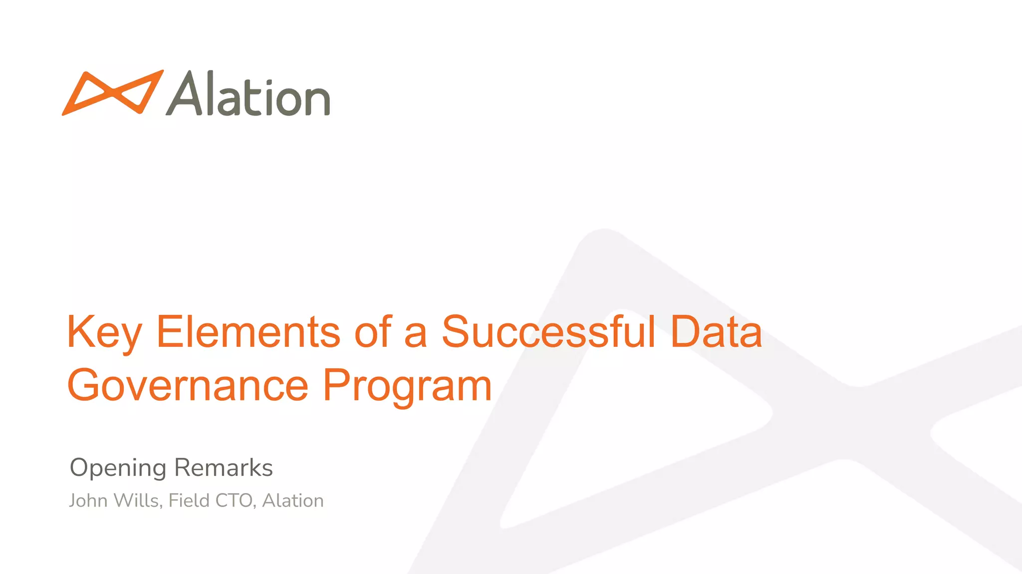 1 | Alation Conﬁdential & Proprietary, Internal Use Only
Data Intelligence + Human Brilliance
Key Elements of a Successful Data
Governance Program
Opening Remarks
John Wills, Field CTO, Alation
 