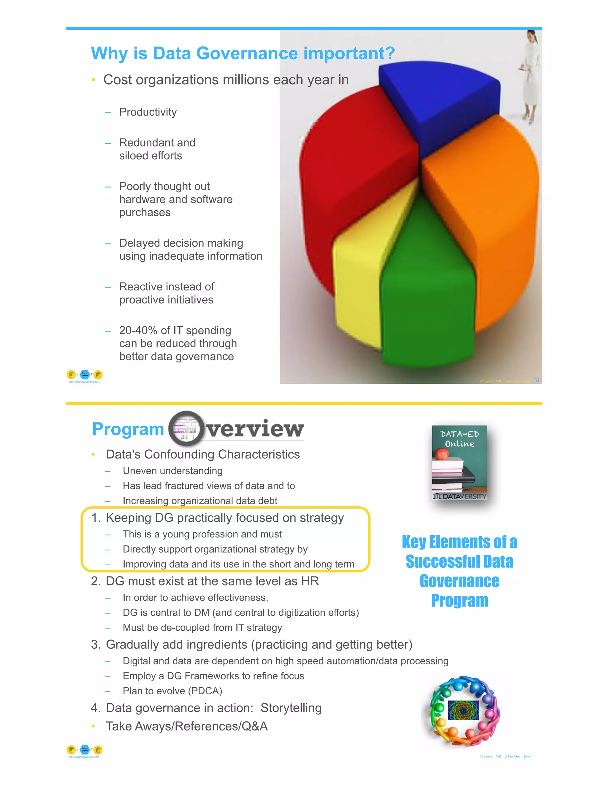 Why is Data Governance important?
• Cost organizations millions each year in
– Productivity
– Redundant and
siloed efforts
– Poorly thought out
hardware and software
purchases
– Delayed decision making
using inadequate information
– Reactive instead of
proactive initiatives
– 20-40% of IT spending
can be reduced through
better data governance
© Copyright 2022 by Peter Aiken Slide # 51
https://anythingawesome.com
© Copyright 2022 by Peter Aiken Slide #
https://anythingawesome.com
Program
• Data's Confounding Characteristics
– Uneven understanding
– Has lead fractured views of data and to
– Increasing organizational data debt
1. Keeping DG practically focused on strategy
– This is a young profession and must
– Directly support organizational strategy by
– Improving data and its use in the short and long term
2. DG must exist at the same level as HR
– In order to achieve effectiveness,
– DG is central to DM (and central to digitization efforts)
– Must be de-coupled from IT strategy
3. Gradually add ingredients (practicing and getting better)
– Digital and data are dependent on high speed automation/data processing
– Employ a DG Frameworks to refine focus
– Plan to evolve (PDCA)
4. Data governance in action: Storytelling
• Take Aways/References/Q&A
Key Elements of a
Successful Data
Governance
Program
 