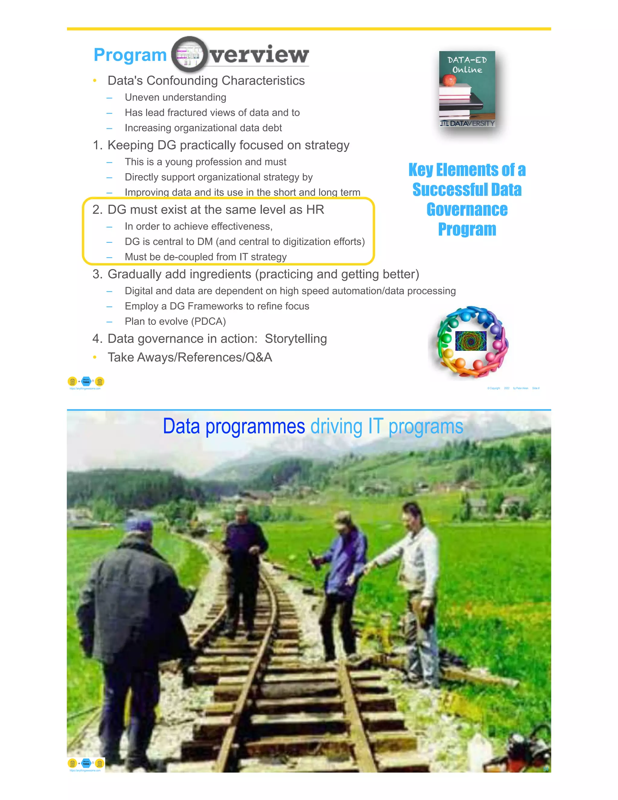 © Copyright 2022 by Peter Aiken Slide #
https://anythingawesome.com
Program
• Data's Confounding Characteristics
– Uneven understanding
– Has lead fractured views of data and to
– Increasing organizational data debt
1. Keeping DG practically focused on strategy
– This is a young profession and must
– Directly support organizational strategy by
– Improving data and its use in the short and long term
2. DG must exist at the same level as HR
– In order to achieve effectiveness,
– DG is central to DM (and central to digitization efforts)
– Must be de-coupled from IT strategy
3. Gradually add ingredients (practicing and getting better)
– Digital and data are dependent on high speed automation/data processing
– Employ a DG Frameworks to refine focus
– Plan to evolve (PDCA)
4. Data governance in action: Storytelling
• Take Aways/References/Q&A
Key Elements of a
Successful Data
Governance
Program
Mismatched railroad tracks non aligned
© Copyright 2022 by Peter Aiken Slide # 54
https://anythingawesome.com
Data programmes driving IT programs
 