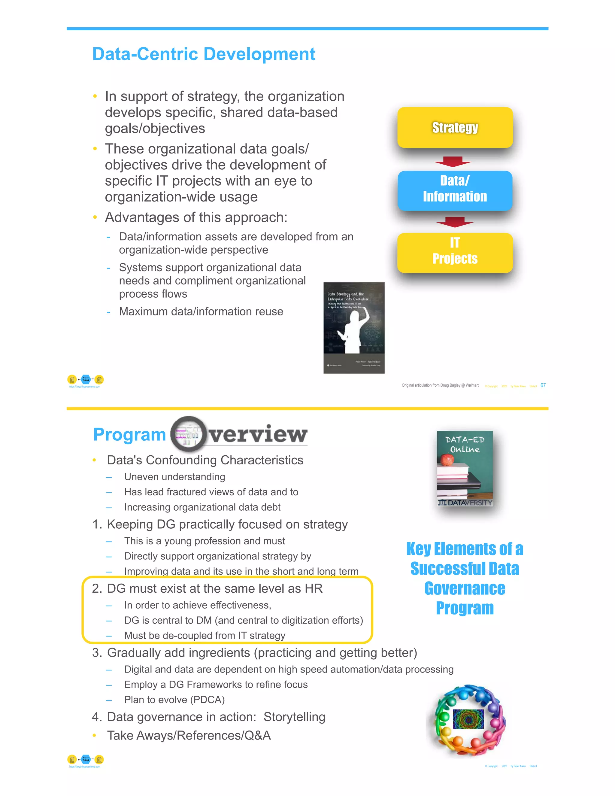 Data-Centric Development
© Copyright 2022 by Peter Aiken Slide #
Original articulation from Doug Bagley @ Walmart 67
https://anythingawesome.com
Data/
Information
IT
Projects
• In support of strategy, the organization
develops specific, shared data-based
goals/objectives
• These organizational data goals/
objectives drive the development of
specific IT projects with an eye to
organization-wide usage
• Advantages of this approach:
- Data/information assets are developed from an
organization-wide perspective
- Systems support organizational data
needs and compliment organizational
process flows
- Maximum data/information reuse
Strategy
© Copyright 2022 by Peter Aiken Slide #
https://anythingawesome.com
Program
• Data's Confounding Characteristics
– Uneven understanding
– Has lead fractured views of data and to
– Increasing organizational data debt
1. Keeping DG practically focused on strategy
– This is a young profession and must
– Directly support organizational strategy by
– Improving data and its use in the short and long term
2. DG must exist at the same level as HR
– In order to achieve effectiveness,
– DG is central to DM (and central to digitization efforts)
– Must be de-coupled from IT strategy
3. Gradually add ingredients (practicing and getting better)
– Digital and data are dependent on high speed automation/data processing
– Employ a DG Frameworks to refine focus
– Plan to evolve (PDCA)
4. Data governance in action: Storytelling
• Take Aways/References/Q&A
Key Elements of a
Successful Data
Governance
Program
 