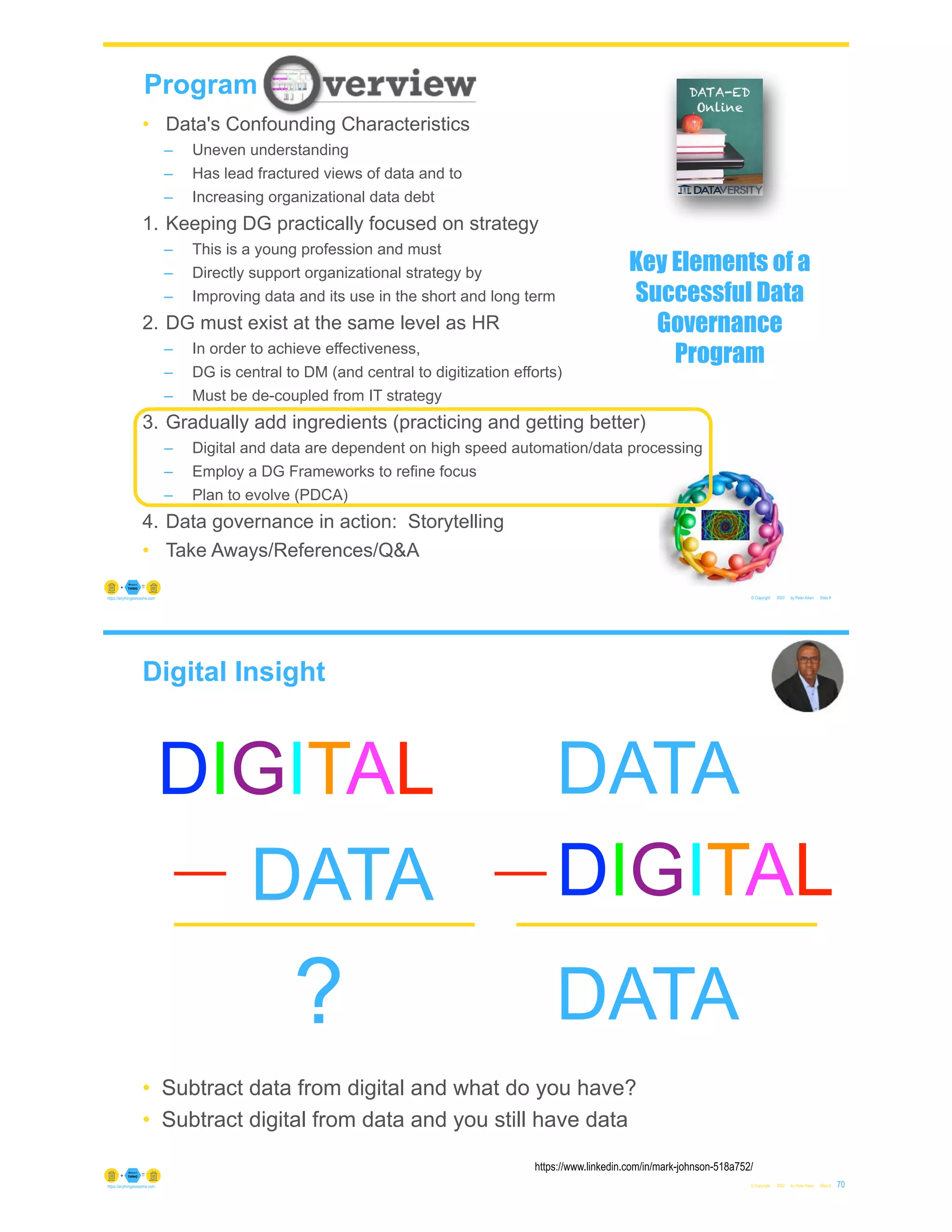 © Copyright 2022 by Peter Aiken Slide #
https://anythingawesome.com
Program
• Data's Confounding Characteristics
– Uneven understanding
– Has lead fractured views of data and to
– Increasing organizational data debt
1. Keeping DG practically focused on strategy
– This is a young profession and must
– Directly support organizational strategy by
– Improving data and its use in the short and long term
2. DG must exist at the same level as HR
– In order to achieve effectiveness,
– DG is central to DM (and central to digitization efforts)
– Must be de-coupled from IT strategy
3. Gradually add ingredients (practicing and getting better)
– Digital and data are dependent on high speed automation/data processing
– Employ a DG Frameworks to refine focus
– Plan to evolve (PDCA)
4. Data governance in action: Storytelling
• Take Aways/References/Q&A
Key Elements of a
Successful Data
Governance
Program
Digital Insight
• Subtract data from digital and what do you have?
• Subtract digital from data and you still have data
© Copyright 2022 by Peter Aiken Slide # 70
https://anythingawesome.com
https://www.linkedin.com/in/mark-johnson-518a752/
DIGITAL
DATA
?
DIGITAL
DATA
DATA
 