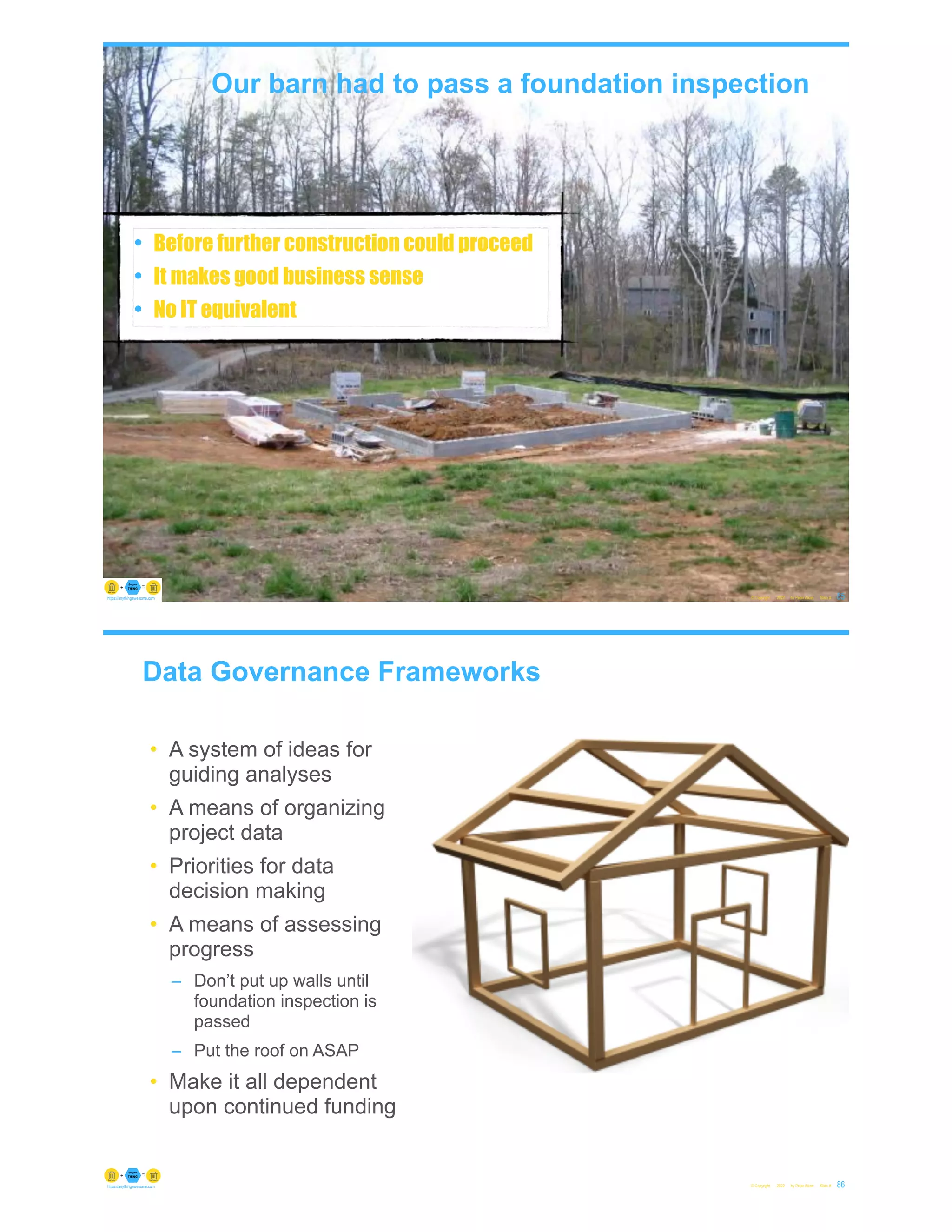 Our barn had to pass a foundation inspection
• Before further construction could proceed
• It makes good business sense
• No IT equivalent
© Copyright 2022 by Peter Aiken Slide # 85
https://anythingawesome.com
Data Governance Frameworks
• A system of ideas for
guiding analyses
• A means of organizing
project data
• Priorities for data
decision making
• A means of assessing
progress
– Don’t put up walls until
foundation inspection is
passed
– Put the roof on ASAP
• Make it all dependent
upon continued funding
© Copyright 2022 by Peter Aiken Slide # 86
https://anythingawesome.com
 