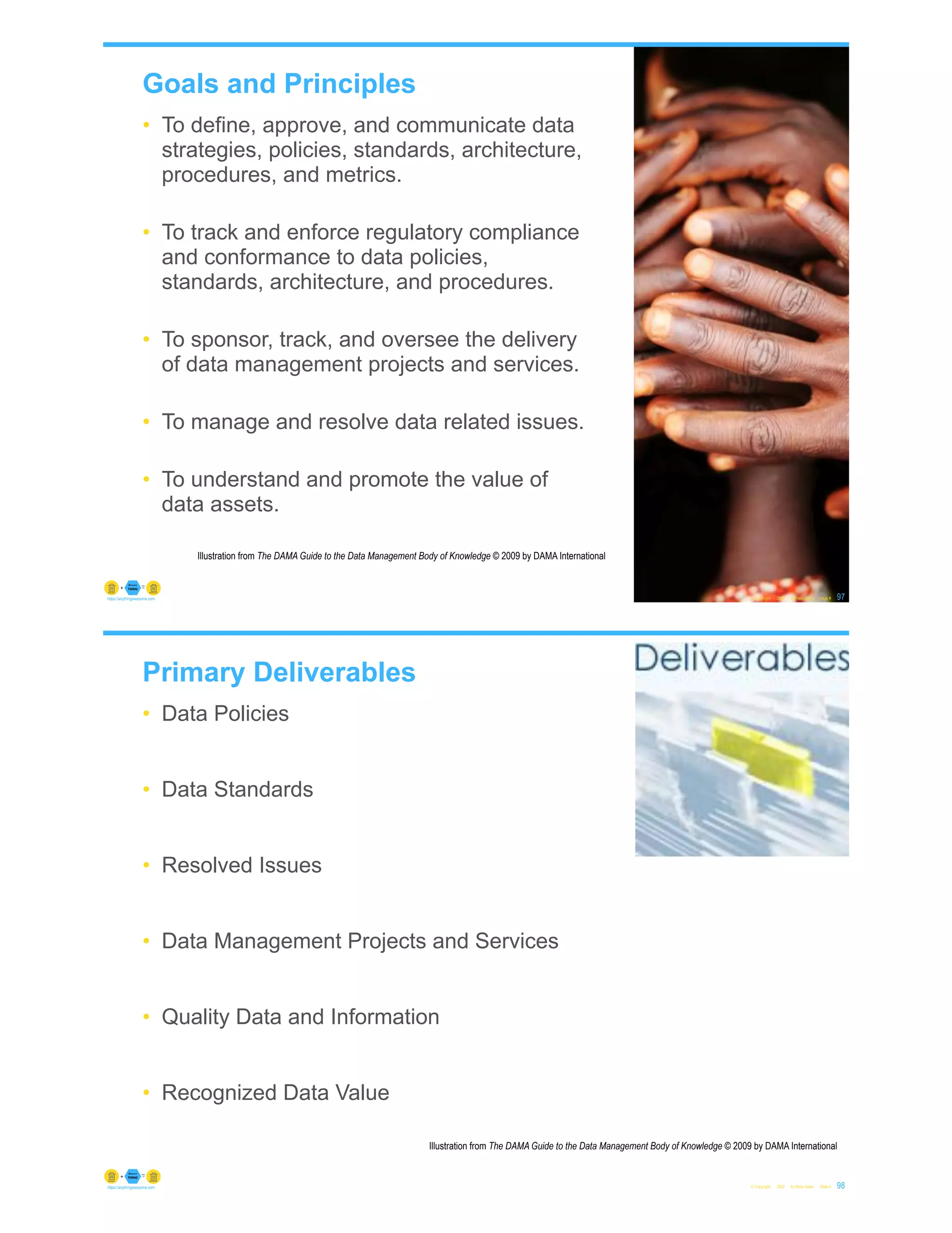 Goals and Principles
• To define, approve, and communicate data
strategies, policies, standards, architecture,
procedures, and metrics.
• To track and enforce regulatory compliance
and conformance to data policies,
standards, architecture, and procedures.
• To sponsor, track, and oversee the delivery
of data management projects and services.
• To manage and resolve data related issues.
• To understand and promote the value of
data assets.
© Copyright 2022 by Peter Aiken Slide #
Illustration from The DAMA Guide to the Data Management Body of Knowledge © 2009 by DAMA International
97
https://anythingawesome.com
Primary Deliverables
• Data Policies
• Data Standards
• Resolved Issues
• Data Management Projects and Services
• Quality Data and Information
• Recognized Data Value
© Copyright 2022 by Peter Aiken Slide #
Illustration from The DAMA Guide to the Data Management Body of Knowledge © 2009 by DAMA International
98
https://anythingawesome.com
 