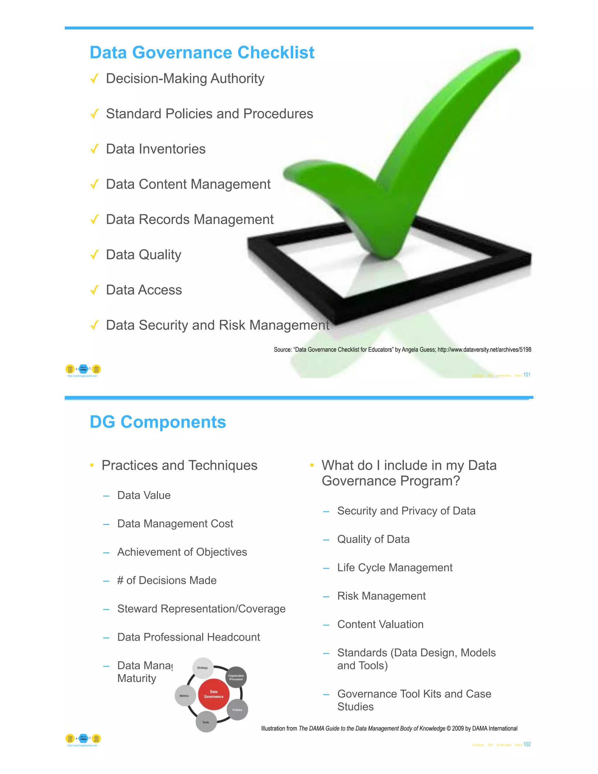 Data Governance Checklist
✓ Decision-Making Authority
✓ Standard Policies and Procedures
✓ Data Inventories
✓ Data Content Management
✓ Data Records Management
✓ Data Quality
✓ Data Access
✓ Data Security and Risk Management
© Copyright 2022 by Peter Aiken Slide # 101
https://anythingawesome.com
Source: “Data Governance Checklist for Educators” by Angela Guess; http://www.dataversity.net/archives/5198
DG Components
• Practices and Techniques
– Data Value
– Data Management Cost
– Achievement of Objectives
– # of Decisions Made
– Steward Representation/Coverage
– Data Professional Headcount
– Data Management Process
Maturity
• What do I include in my Data
Governance Program?
– Security and Privacy of Data
– Quality of Data
– Life Cycle Management
– Risk Management
– Content Valuation
– Standards (Data Design, Models
and Tools)
– Governance Tool Kits and Case
Studies
© Copyright 2022 by Peter Aiken Slide # 102
https://anythingawesome.com
Illustration from The DAMA Guide to the Data Management Body of Knowledge © 2009 by DAMA International
 