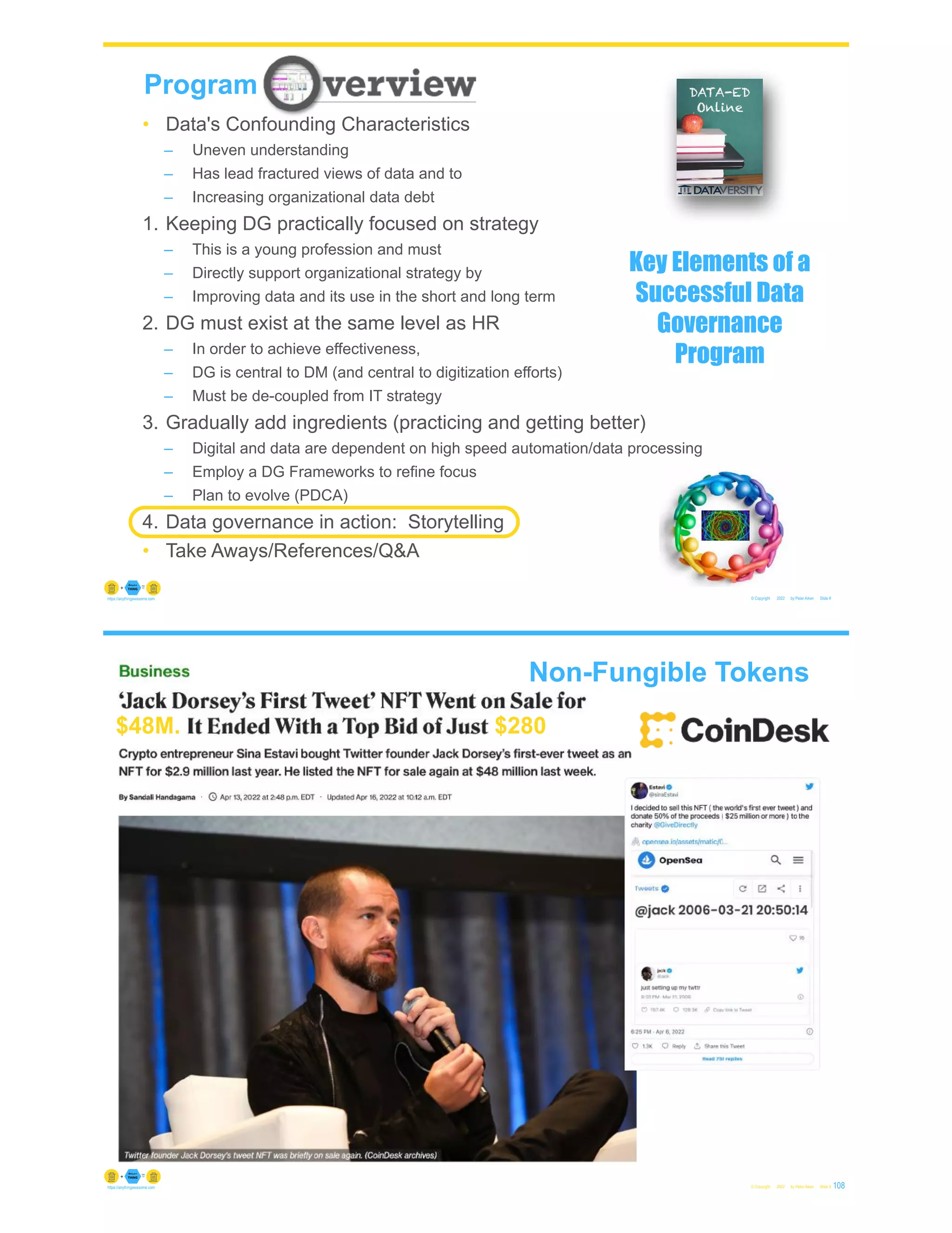 © Copyright 2022 by Peter Aiken Slide #
https://anythingawesome.com
Program
• Data's Confounding Characteristics
– Uneven understanding
– Has lead fractured views of data and to
– Increasing organizational data debt
1. Keeping DG practically focused on strategy
– This is a young profession and must
– Directly support organizational strategy by
– Improving data and its use in the short and long term
2. DG must exist at the same level as HR
– In order to achieve effectiveness,
– DG is central to DM (and central to digitization efforts)
– Must be de-coupled from IT strategy
3. Gradually add ingredients (practicing and getting better)
– Digital and data are dependent on high speed automation/data processing
– Employ a DG Frameworks to refine focus
– Plan to evolve (PDCA)
4. Data governance in action: Storytelling
• Take Aways/References/Q&A
Key Elements of a
Successful Data
Governance
Program
Non-Fungible Tokens
© Copyright 2022 by Peter Aiken Slide # 108
https://anythingawesome.com
$48M. $280
 