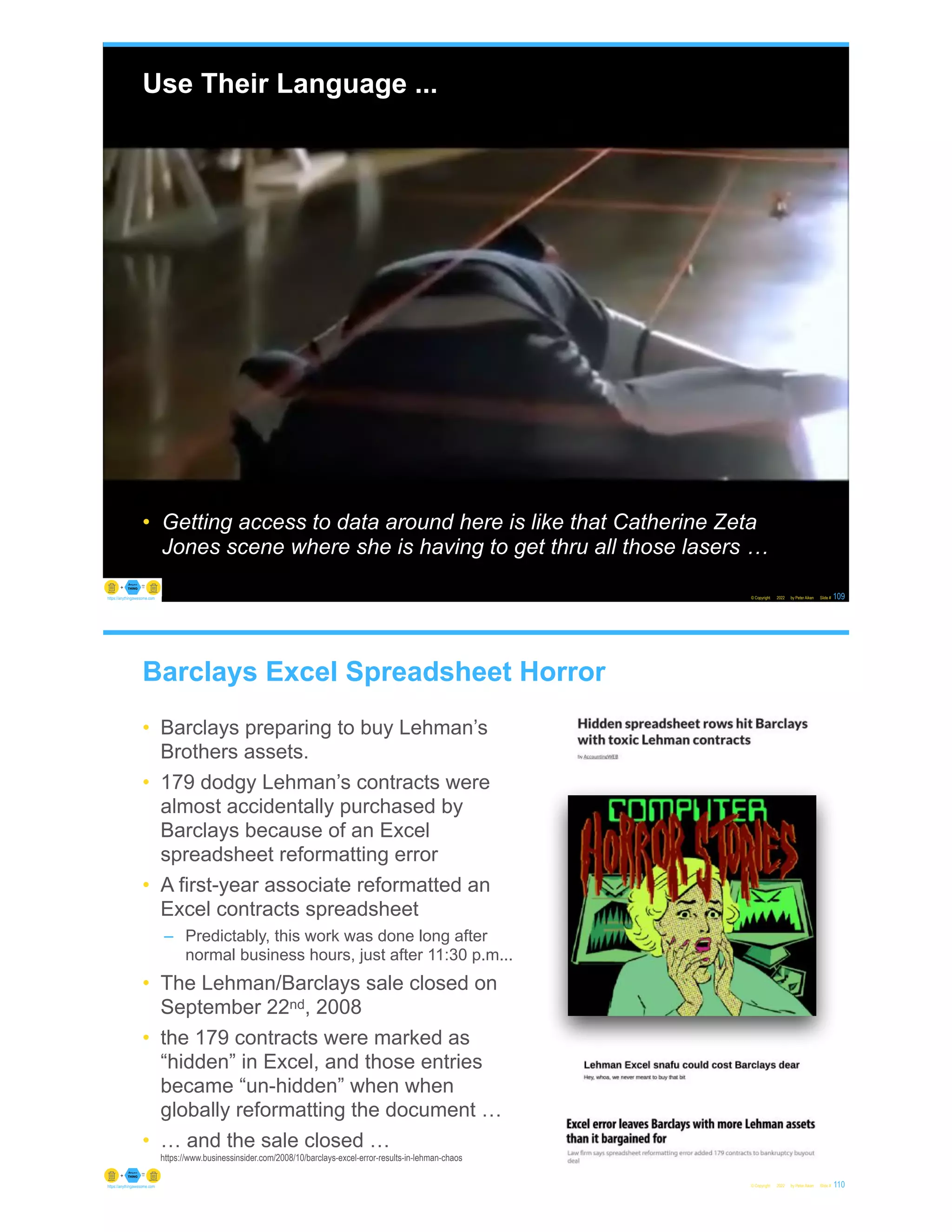 Use Their Language ...
• Getting access to data around here is like that Catherine Zeta
Jones scene where she is having to get thru all those lasers …
© Copyright 2022 by Peter Aiken Slide # 109
https://anythingawesome.com
Barclays Excel Spreadsheet Horror
• Barclays preparing to buy Lehman’s
Brothers assets.
• 179 dodgy Lehman’s contracts were
almost accidentally purchased by
Barclays because of an Excel
spreadsheet reformatting error
• A first-year associate reformatted an
Excel contracts spreadsheet
– Predictably, this work was done long after
normal business hours, just after 11:30 p.m...
• The Lehman/Barclays sale closed on
September 22nd, 2008
• the 179 contracts were marked as
“hidden” in Excel, and those entries
became “un-hidden” when when
globally reformatting the document …
• … and the sale closed …
https://www.businessinsider.com/2008/10/barclays-excel-error-results-in-lehman-chaos
© Copyright 2022 by Peter Aiken Slide # 110
https://anythingawesome.com
 