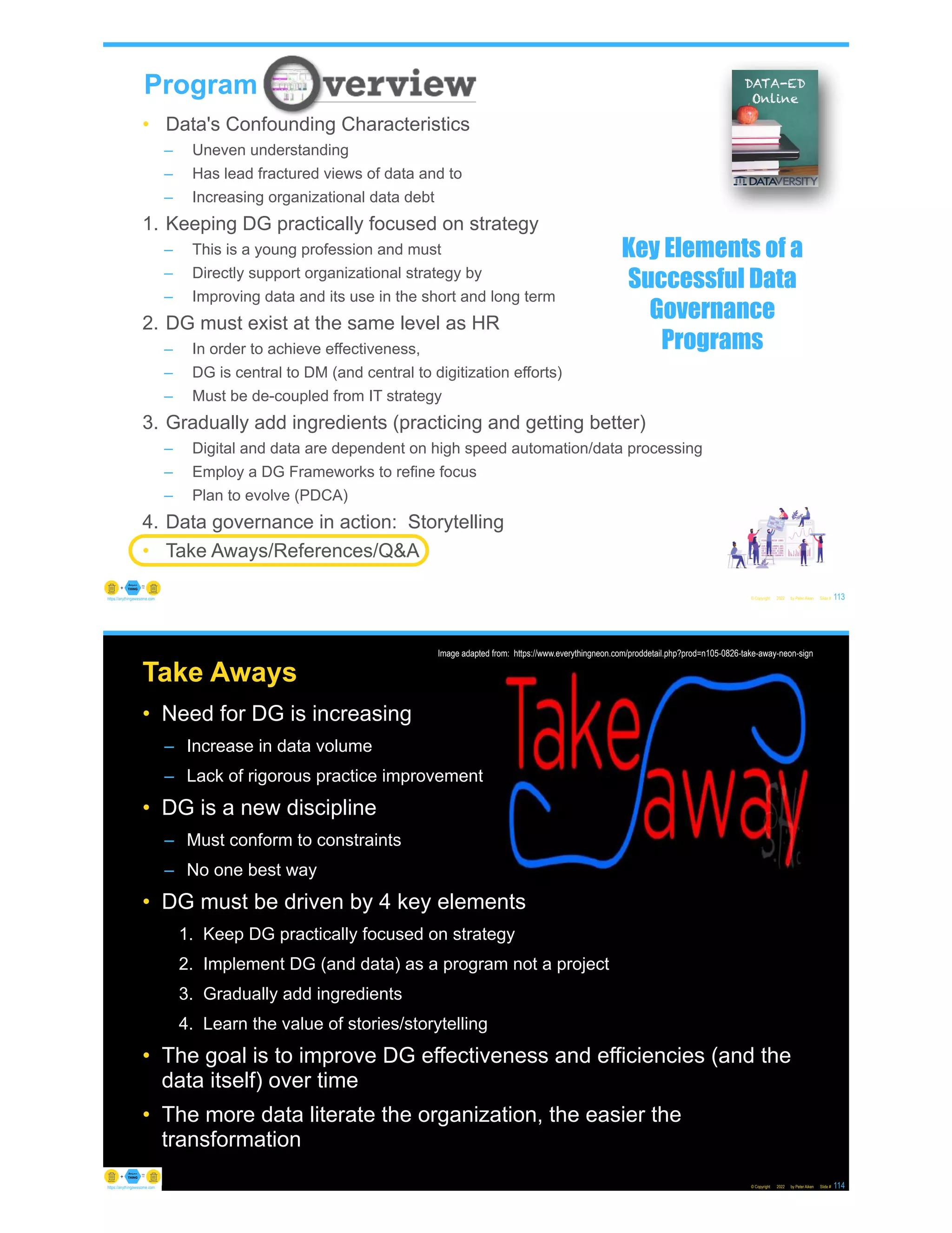 • Data's Confounding Characteristics
– Uneven understanding
– Has lead fractured views of data and to
– Increasing organizational data debt
1. Keeping DG practically focused on strategy
– This is a young profession and must
– Directly support organizational strategy by
– Improving data and its use in the short and long term
2. DG must exist at the same level as HR
– In order to achieve effectiveness,
– DG is central to DM (and central to digitization efforts)
– Must be de-coupled from IT strategy
3. Gradually add ingredients (practicing and getting better)
– Digital and data are dependent on high speed automation/data processing
– Employ a DG Frameworks to refine focus
– Plan to evolve (PDCA)
4. Data governance in action: Storytelling
• Take Aways/References/Q&A
© Copyright 2022 by Peter Aiken Slide #
Program
113
https://anythingawesome.com
Key Elements of a
Successful Data
Governance
Programs
Take Aways
• Need for DG is increasing
– Increase in data volume
– Lack of rigorous practice improvement
• DG is a new discipline
– Must conform to constraints
– No one best way
• DG must be driven by 4 key elements
1. Keep DG practically focused on strategy
2. Implement DG (and data) as a program not a project
3. Gradually add ingredients
4. Learn the value of stories/storytelling
• The goal is to improve DG effectiveness and efficiencies (and the
data itself) over time
• The more data literate the organization, the easier the
transformation
© Copyright 2022 by Peter Aiken Slide # 114
https://anythingawesome.com
Image adapted from: https://www.everythingneon.com/proddetail.php?prod=n105-0826-take-away-neon-sign
 