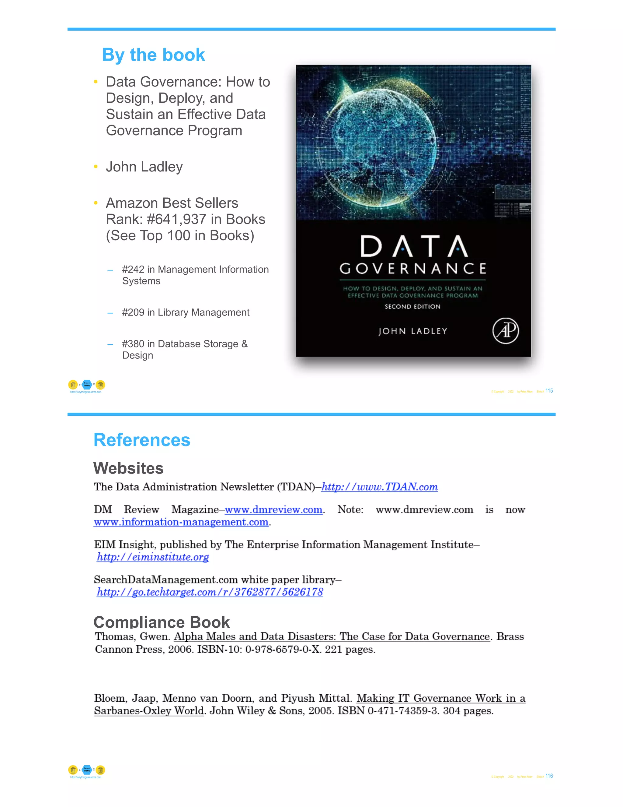 By the book
• Data Governance: How to
Design, Deploy, and
Sustain an Effective Data
Governance Program
• John Ladley
• Amazon Best Sellers
Rank: #641,937 in Books
(See Top 100 in Books)
– #242 in Management Information
Systems
– #209 in Library Management
– #380 in Database Storage &
Design
© Copyright 2022 by Peter Aiken Slide # 115
https://anythingawesome.com
References
Websites
• Data Governance Book
Data Governance Book
Compliance Book
© Copyright 2022 by Peter Aiken Slide # 116
https://anythingawesome.com
 