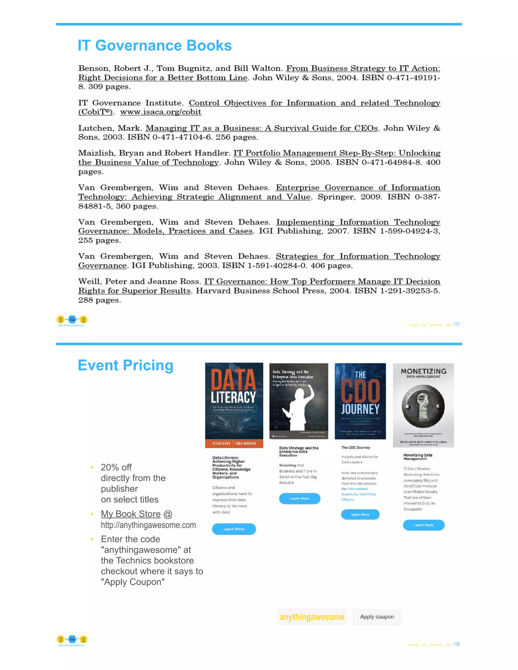 IT Governance Books
© Copyright 2022 by Peter Aiken Slide # 117
https://anythingawesome.com
Event Pricing
© Copyright 2022 by Peter Aiken Slide # 118
https://anythingawesome.com
• 20% off
directly from the
publisher
on select titles
• My Book Store @
http://anythingawesome.com
• Enter the code
"anythingawesome" at
the Technics bookstore
checkout where it says to
"Apply Coupon"
anythingawesome
 