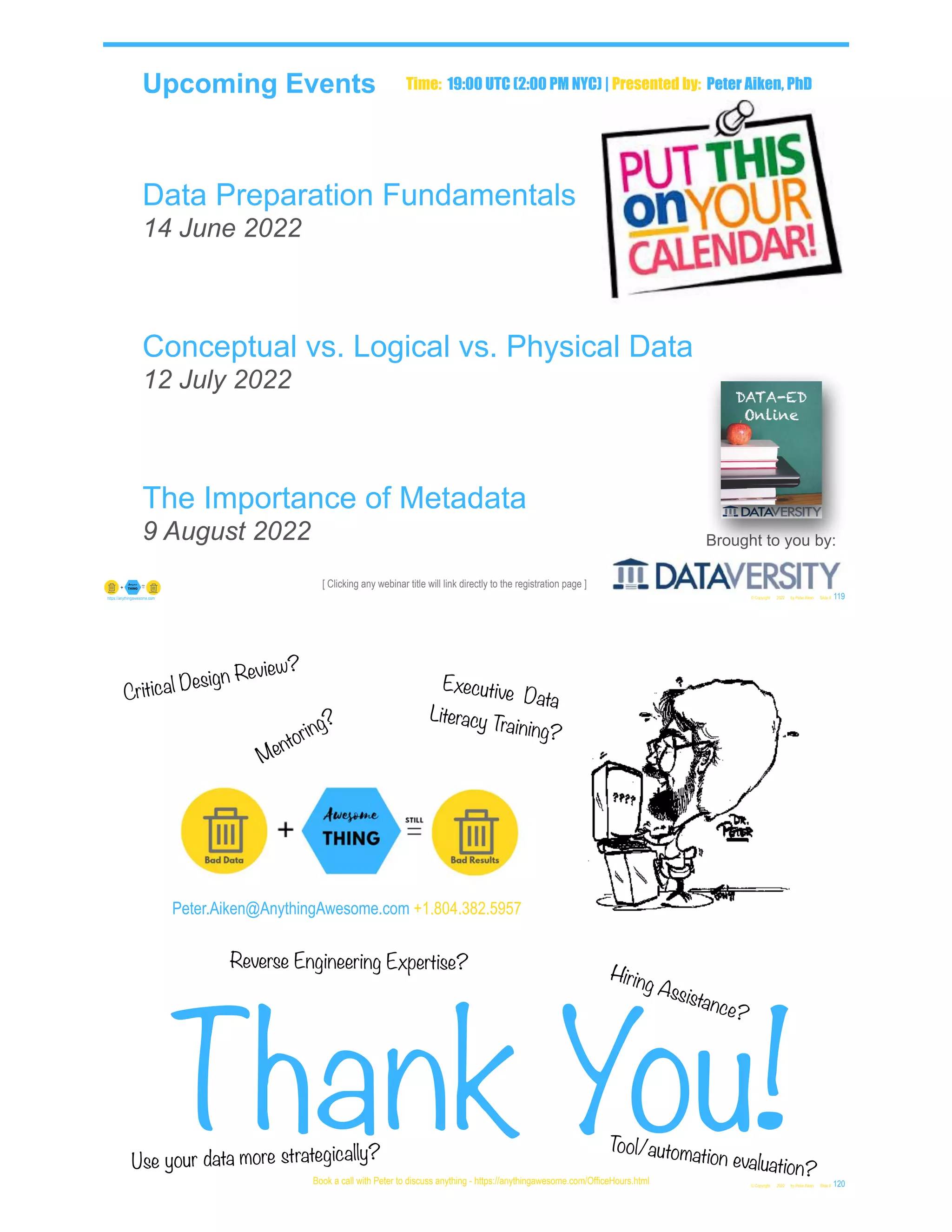 [ Clicking any webinar title will link directly to the registration page ]
Upcoming Events
Data Preparation Fundamentals
14 June 2022
Conceptual vs. Logical vs. Physical Data
12 July 2022
The Importance of Metadata
9 August 2022
© Copyright 2022 by Peter Aiken Slide # 119
https://anythingawesome.com
Brought to you by:
Time: 19:00 UTC (2:00 PM NYC) | Presented by: Peter Aiken, PhD
Peter.Aiken@AnythingAwesome.com +1.804.382.5957
Thank You!
© Copyright 2022 by Peter Aiken Slide # 120
Book a call with Peter to discuss anything - https://anythingawesome.com/OfficeHours.html
Critical Design Review?
Hiring Assistance?
Reverse Engineering Expertise?
Executive Data
Literacy Training?
Mentoring?
Tool/automation evaluation?
Use your data more strategically?
 