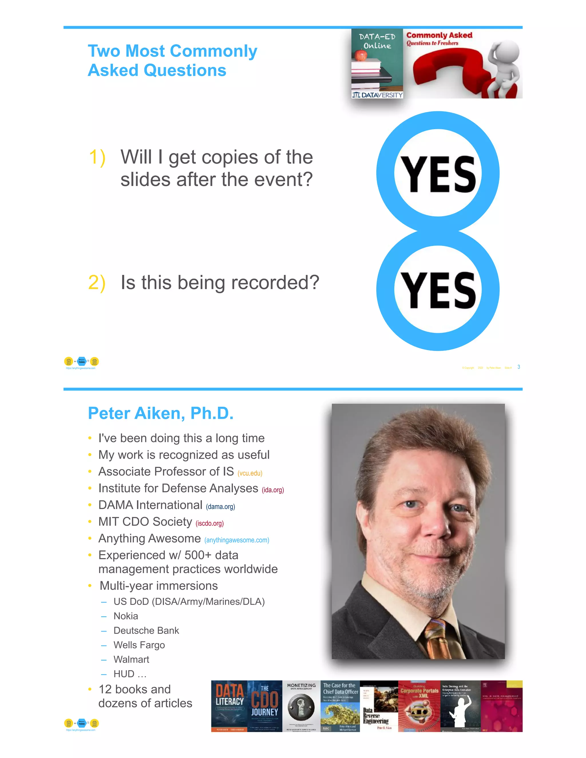 Two Most Commonly
Asked Questions
© Copyright 2022 by Peter Aiken Slide # 3
https://anythingawesome.com
1) Will I get copies of the
slides after the event?
2) Is this being recorded?
Peter Aiken, Ph.D.
• I've been doing this a long time
• My work is recognized as useful
• Associate Professor of IS (vcu.edu)
• Institute for Defense Analyses (ida.org)
• DAMA International (dama.org)
• MIT CDO Society (iscdo.org)
• Anything Awesome (anythingawesome.com)
• Experienced w/ 500+ data
management practices worldwide
• Multi-year immersions
– US DoD (DISA/Army/Marines/DLA)
– Nokia
– Deutsche Bank
– Wells Fargo
– Walmart
– HUD …
• 12 books and
dozens of articles
© Copyright 2022 by Peter Aiken Slide # 4
https://anythingawesome.com
+
• DAMA International President 2009-2013/2018/2020
• DAMA International Achievement Award 2001
(with Dr. E. F. "Ted" Codd
• DAMA International Community Award 2005
 