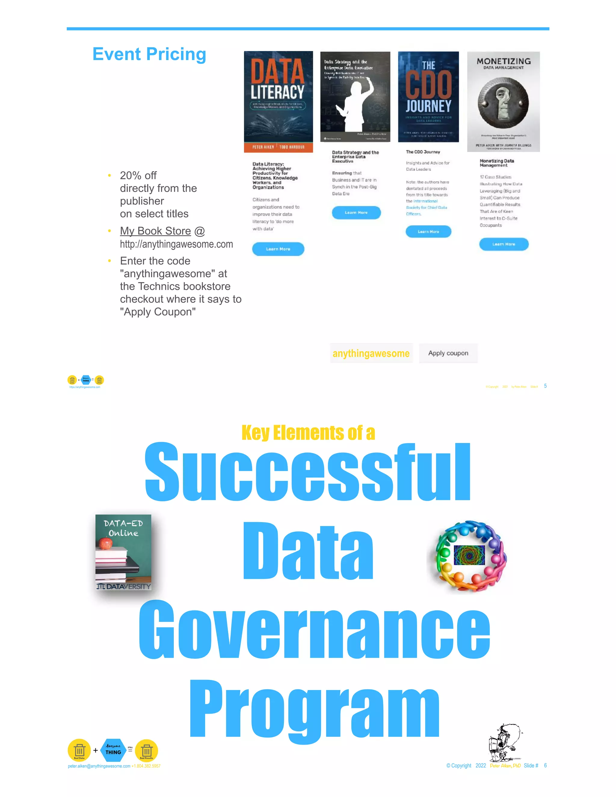 Event Pricing
© Copyright 2022 by Peter Aiken Slide # 5
https://anythingawesome.com
• 20% off
directly from the
publisher
on select titles
• My Book Store @
http://anythingawesome.com
• Enter the code
"anythingawesome" at
the Technics bookstore
checkout where it says to
"Apply Coupon"
anythingawesome
Successful
Data
Governance
Program© Copyright 2022 by Peter Aiken Slide # 6
peter.aiken@anythingawesome.com +1.804.382.5957 Peter Aiken, PhD
Key Elements of a
 