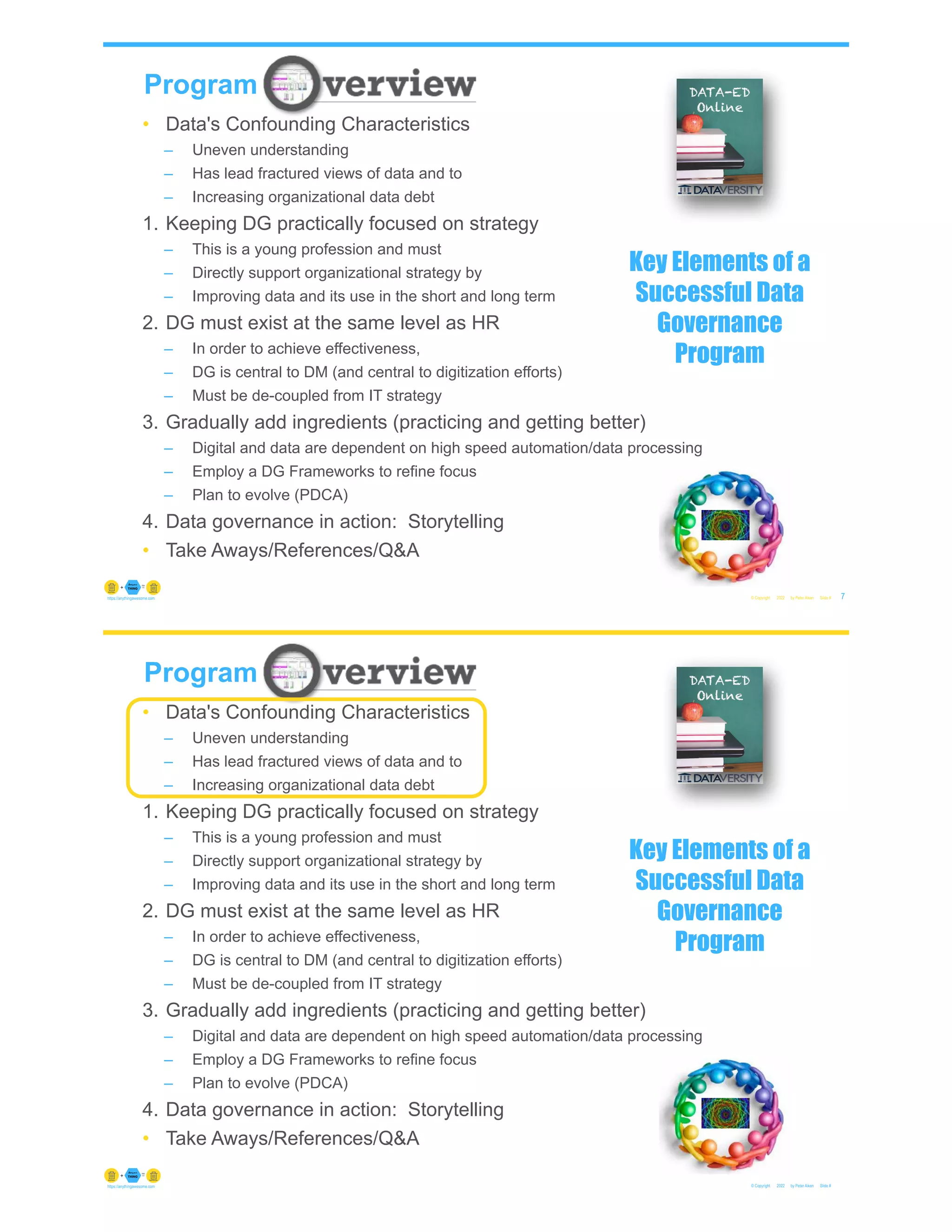 • Data's Confounding Characteristics
– Uneven understanding
– Has lead fractured views of data and to
– Increasing organizational data debt
1. Keeping DG practically focused on strategy
– This is a young profession and must
– Directly support organizational strategy by
– Improving data and its use in the short and long term
2. DG must exist at the same level as HR
– In order to achieve effectiveness,
– DG is central to DM (and central to digitization efforts)
– Must be de-coupled from IT strategy
3. Gradually add ingredients (practicing and getting better)
– Digital and data are dependent on high speed automation/data processing
– Employ a DG Frameworks to refine focus
– Plan to evolve (PDCA)
4. Data governance in action: Storytelling
• Take Aways/References/Q&A
© Copyright 2022 by Peter Aiken Slide #
Program
7
https://anythingawesome.com
Key Elements of a
Successful Data
Governance
Program
© Copyright 2022 by Peter Aiken Slide #
https://anythingawesome.com
Program
• Data's Confounding Characteristics
– Uneven understanding
– Has lead fractured views of data and to
– Increasing organizational data debt
1. Keeping DG practically focused on strategy
– This is a young profession and must
– Directly support organizational strategy by
– Improving data and its use in the short and long term
2. DG must exist at the same level as HR
– In order to achieve effectiveness,
– DG is central to DM (and central to digitization efforts)
– Must be de-coupled from IT strategy
3. Gradually add ingredients (practicing and getting better)
– Digital and data are dependent on high speed automation/data processing
– Employ a DG Frameworks to refine focus
– Plan to evolve (PDCA)
4. Data governance in action: Storytelling
• Take Aways/References/Q&A
Key Elements of a
Successful Data
Governance
Program
 