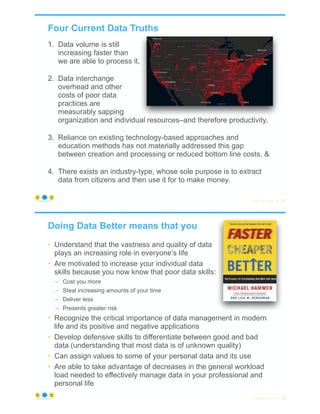 Four Current Data Truths
1. Data volume is still
increasing faster than
we are able to process it,
2. Data interchange
overhead and other
costs of poor data
practices are
measurably sapping
organization and individual resources–and therefore productivity,
3. Reliance on existing technology-based approaches and
education methods has not materially addressed this gap
between creation and processing or reduced bottom line costs, &
4. There exists an industry-type, whose sole purpose is to extract
data from citizens and then use it for to make money.
© Copyright 2022 by Peter Aiken Slide # 3
https://anythingawesome.com
Doing Data Better means that you
• Understand that the vastness and quality of data
plays an increasing role in everyone’s life
• Are motivated to increase your individual data
skills because you now know that poor data skills:
– Cost you more
– Steal increasing amounts of your time
– Deliver less
– Presents greater risk
• Recognize the critical importance of data management in modern
life and its positive and negative applications
• Develop defensive skills to differentiate between good and bad
data (understanding that most data is of unknown quality)
• Can assign values to some of your personal data and its use
• Are able to take advantage of decreases in the general workload
load needed to effectively manage data in your professional and
personal life
© Copyright 2022 by Peter Aiken Slide # 4
https://anythingawesome.com
 