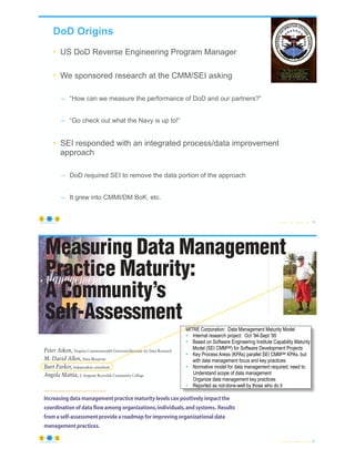 DoD Origins
• US DoD Reverse Engineering Program Manager
• We sponsored research at the CMM/SEI asking
– “How can we measure the performance of DoD and our partners?”
– “Go check out what the Navy is up to!”
• SEI responded with an integrated process/data improvement
approach
– DoD required SEI to remove the data portion of the approach
– It grew into CMMI/DM BoK, etc.
© Copyright 2022 by Peter Aiken Slide # 19
https://anythingawesome.com
MITRE Corporation: Data Management Maturity Model
• Internal research project: Oct ‘94-Sept ‘95
• Based on Software Engineering Institute Capability Maturity
Model (SEI CMMSM) for Software Development Projects
• Key Process Areas (KPAs) parallel SEI CMMSM KPAs, but
with data management focus and key practices
• Normative model for data management required; need to:
Understand scope of data management
Organize data management key practices
• Reported as not-done-well by those who do it
Acknowledgements
© Copyright 2022 by Peter Aiken Slide #
version (changing data into other forms, states, or
products), or scrubbing (inspecting and manipulat-
ing, recoding, or rekeying data to prepare it for sub-
Increasing data management practice maturity levels can positively impact the
coordination of data flow among organizations,individuals,and systems. Results
from a self-assessment provide a roadmap for improving organizational data
management practices.
Peter Aiken, Virginia Commonwealth University/Institute for Data Research
M. David Allen, Data Blueprint
Burt Parker, Independent consultant
Angela Mattia, J. Sergeant Reynolds Community College
s increasing amounts of data flow within and
between organizations, the problems that can
result from poor data management practices
Measuring Data Management
Practice Maturity:
A Community’s
Self-Assessment
20
https://anythingawesome.com
version (changing data into other forms, states, or
products), or scrubbing (inspecting and manipulat-
ing, recoding, or rekeying data to prepare it for sub-
Increasing data management practice maturity levels can positively impact the
coordination of data flow among organizations,individuals,and systems. Results
from a self-assessment provide a roadmap for improving organizational data
management practices.
Peter Aiken, Virginia Commonwealth University/Institute for Data Research
M. David Allen, Data Blueprint
Burt Parker, Independent consultant
Angela Mattia, J. Sergeant Reynolds Community College
s increasing amounts of data flow within and
between organizations, the problems that can
result from poor data management practices
Measuring Data Management
Practice Maturity:
A Community’s
Self-Assessment
 