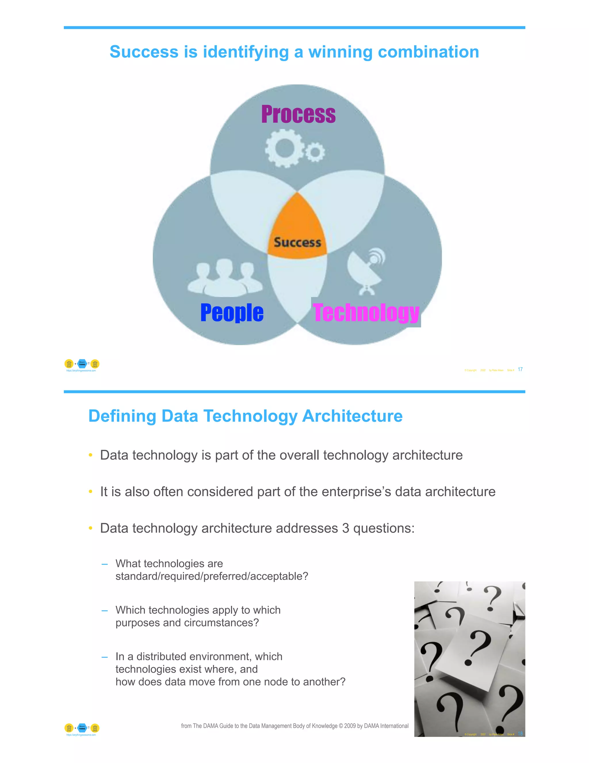 © Copyright 2022 by Peter Aiken Slide # 17
https://anythingawesome.com
Success is identifying a winning combination
People
Process
Technology
Defining Data Technology Architecture
• Data technology is part of the overall technology architecture
• It is also often considered part of the enterprise’s data architecture
• Data technology architecture addresses 3 questions:
– What technologies are
standard/required/preferred/acceptable?
– Which technologies apply to which
purposes and circumstances?
– In a distributed environment, which
technologies exist where, and
how does data move from one node to another?
© Copyright 2022 by Peter Aiken Slide # 18
https://anythingawesome.com
from The DAMA Guide to the Data Management Body of Knowledge © 2009 by DAMA International
 
