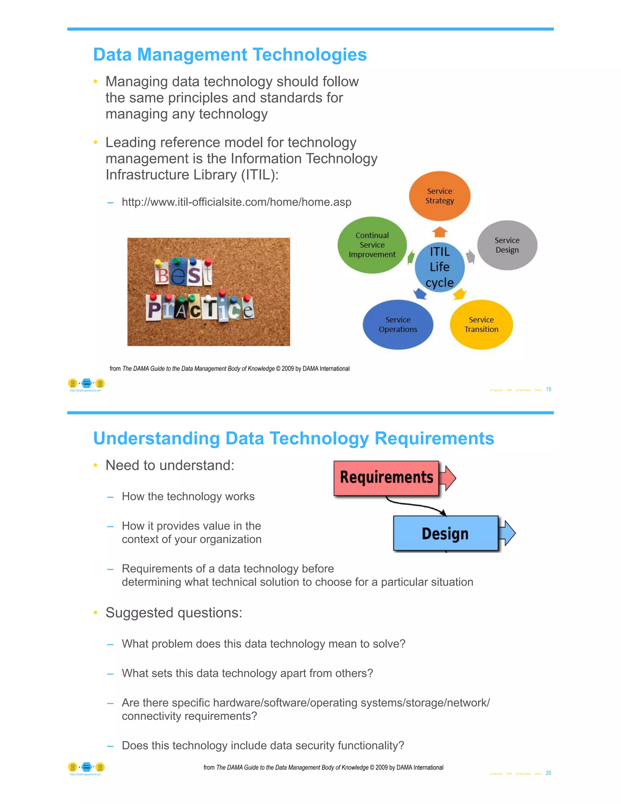 • Managing data technology should follow
the same principles and standards for
managing any technology
• Leading reference model for technology
management is the Information Technology
Infrastructure Library (ITIL):
– http://www.itil-officialsite.com/home/home.asp
© Copyright 2022 by Peter Aiken Slide # 19
https://anythingawesome.com
from The DAMA Guide to the Data Management Body of Knowledge © 2009 by DAMA International
Data Management Technologies
Understanding Data Technology Requirements
• Need to understand:
– How the technology works
– How it provides value in the
context of your organization
– Requirements of a data technology before
determining what technical solution to choose for a particular situation
• Suggested questions:
– What problem does this data technology mean to solve?
– What sets this data technology apart from others?
– Are there specific hardware/software/operating systems/storage/network/
connectivity requirements?
– Does this technology include data security functionality?
© Copyright 2022 by Peter Aiken Slide # 20
https://anythingawesome.com
from The DAMA Guide to the Data Management Body of Knowledge © 2009 by DAMA International
 
