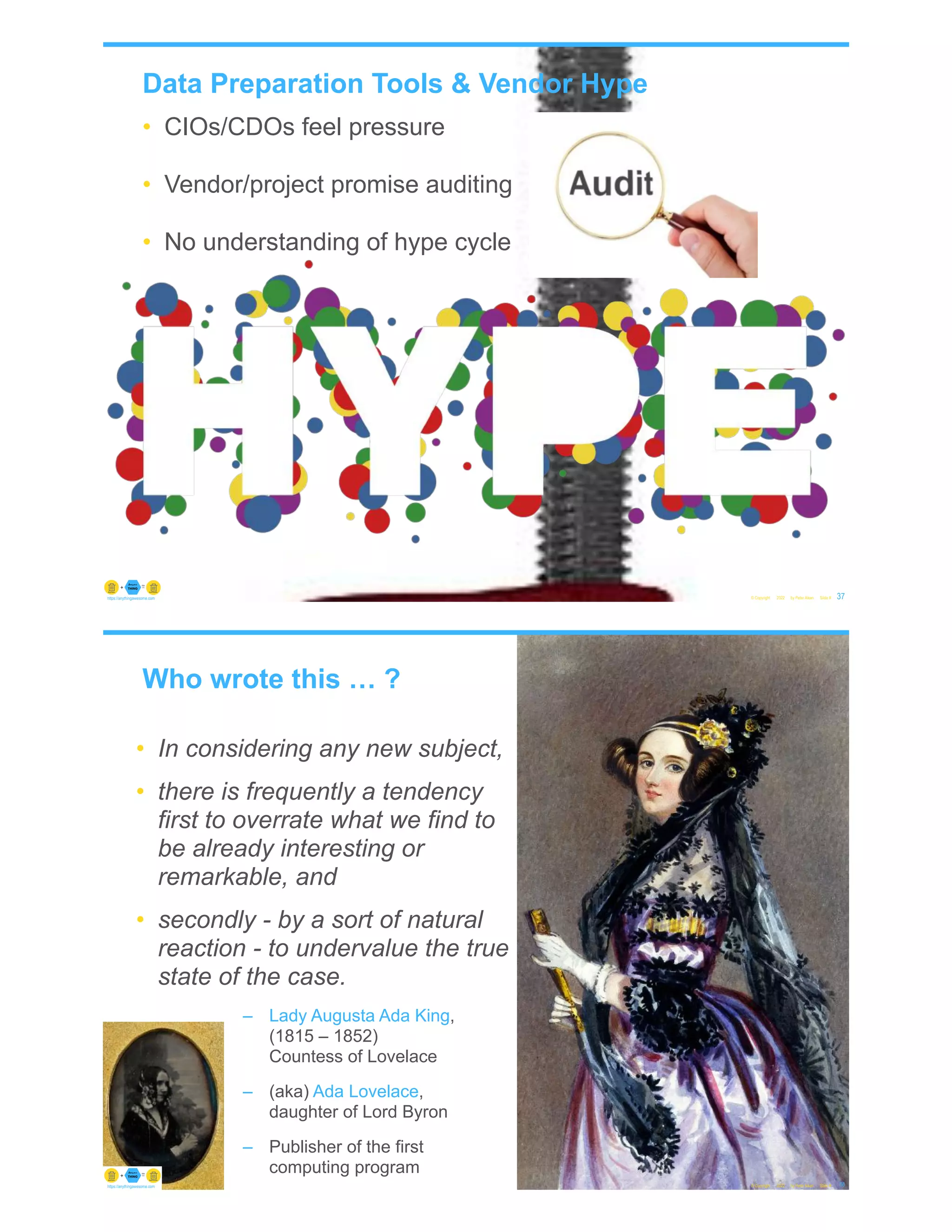 Data Preparation Tools & Vendor Hype
• CIOs/CDOs feel pressure
• Vendor/project promise auditing
• No understanding of hype cycle
© Copyright 2022 by Peter Aiken Slide # 37
https://anythingawesome.com
Who wrote this … ?
© Copyright 2022 by Peter Aiken Slide # 38
https://anythingawesome.com
• In considering any new subject,
• there is frequently a tendency
first to overrate what we find to
be already interesting or
remarkable, and
• secondly - by a sort of natural
reaction - to undervalue the true
state of the case.
– Lady Augusta Ada King,
(1815 – 1852)
Countess of Lovelace
– (aka) Ada Lovelace,
daughter of Lord Byron
– Publisher of the first
computing program
 