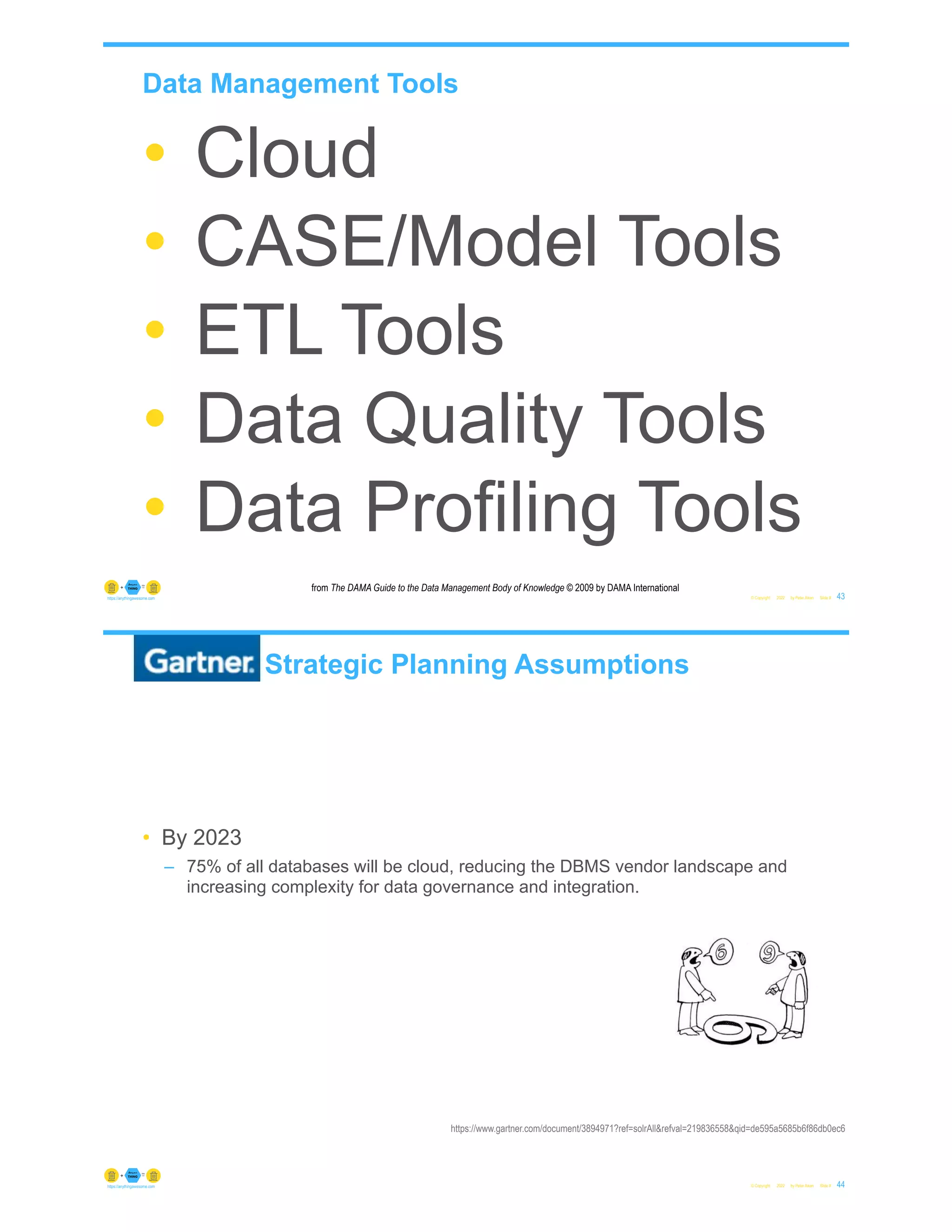 Data Management Tools
© Copyright 2022 by Peter Aiken Slide # 43
https://anythingawesome.com
from The DAMA Guide to the Data Management Body of Knowledge © 2009 by DAMA International
• Cloud
• CASE/Model Tools
• ETL Tools
• Data Quality Tools
• Data Profiling Tools
Gartner Strategic Planning Assumptions
• By 2023
– 75% of all databases will be cloud, reducing the DBMS vendor landscape and
increasing complexity for data governance and integration.
© Copyright 2022 by Peter Aiken Slide # 44
https://anythingawesome.com
https://www.gartner.com/document/3894971?ref=solrAll&refval=219836558&qid=de595a5685b6f86db0ec6
 