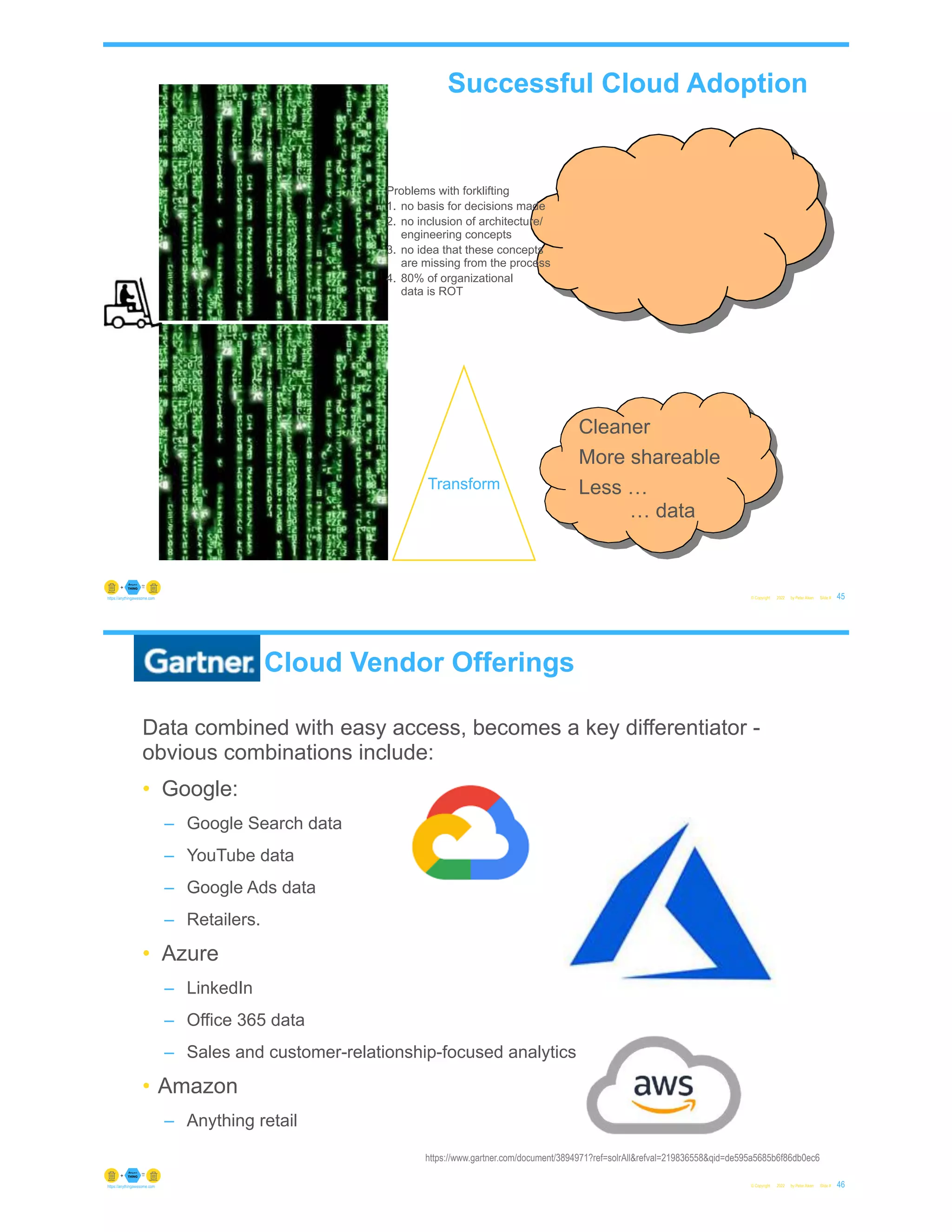 Transform
Problems with forklifting
1. no basis for decisions made
2. no inclusion of architecture/
engineering concepts
3. no idea that these concepts
are missing from the process
4. 80% of organizational
data is ROT
© Copyright 2022 by Peter Aiken Slide # 45
https://anythingawesome.com
Cleaner
More shareable
Less …
… data
Successful Cloud Adoption
Gartner Cloud Vendor Offerings
Data combined with easy access, becomes a key differentiator -
obvious combinations include:
• Google:
– Google Search data
– YouTube data
– Google Ads data
– Retailers.
• Azure
– LinkedIn
– Office 365 data
– Sales and customer-relationship-focused analytics
• Amazon
– Anything retail
© Copyright 2022 by Peter Aiken Slide # 46
https://anythingawesome.com
https://www.gartner.com/document/3894971?ref=solrAll&refval=219836558&qid=de595a5685b6f86db0ec6
 