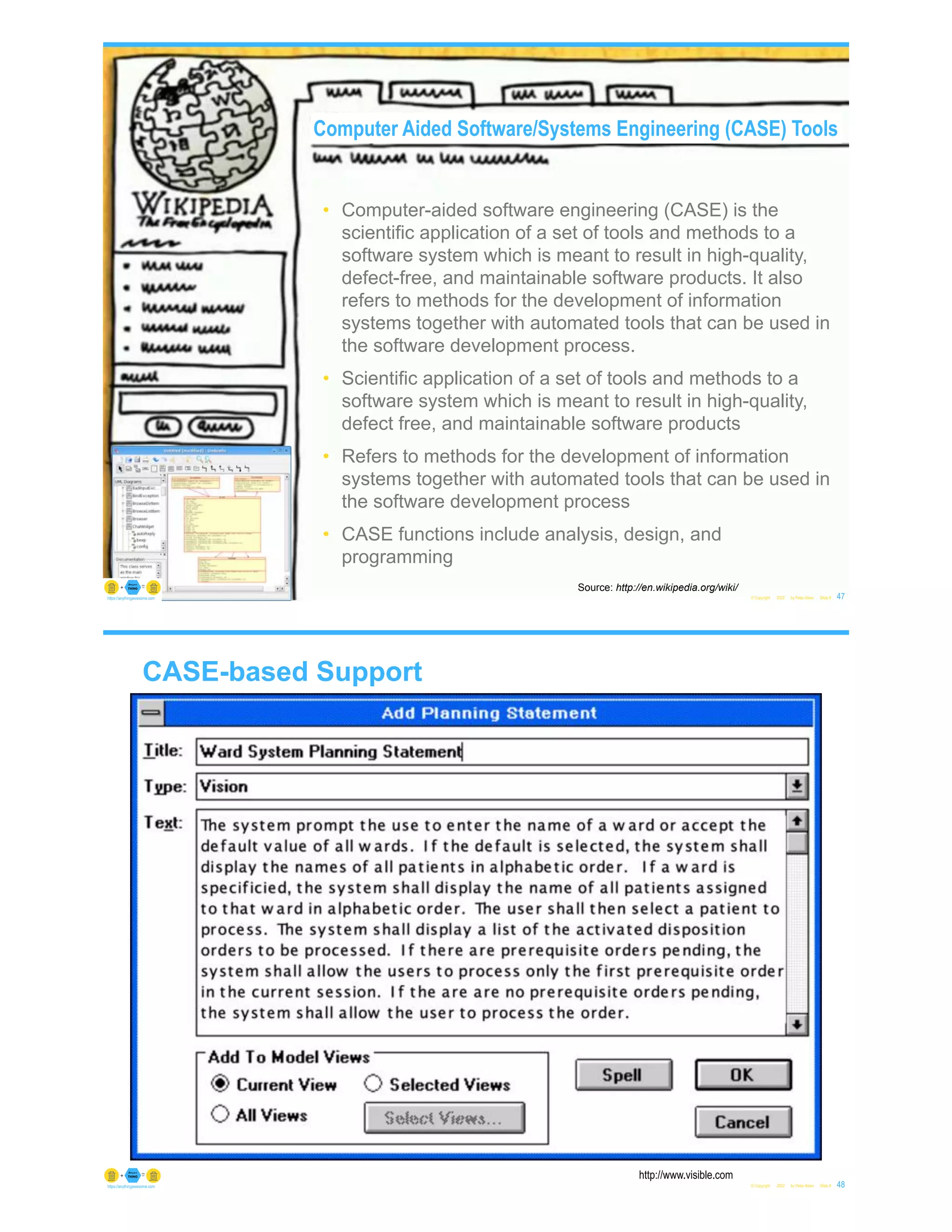 • Computer-aided software engineering (CASE) is the
scientific application of a set of tools and methods to a
software system which is meant to result in high-quality,
defect-free, and maintainable software products. It also
refers to methods for the development of information
systems together with automated tools that can be used in
the software development process.
• Scientific application of a set of tools and methods to a
software system which is meant to result in high-quality,
defect free, and maintainable software products
• Refers to methods for the development of information
systems together with automated tools that can be used in
the software development process
• CASE functions include analysis, design, and
programming
© Copyright 2022 by Peter Aiken Slide # 47
https://anythingawesome.com
Source: http://en.wikipedia.org/wiki/
Computer Aided Software/Systems Engineering (CASE) Tools
CASE-based Support
© Copyright 2022 by Peter Aiken Slide # 48
https://anythingawesome.com
http://www.visible.com
 