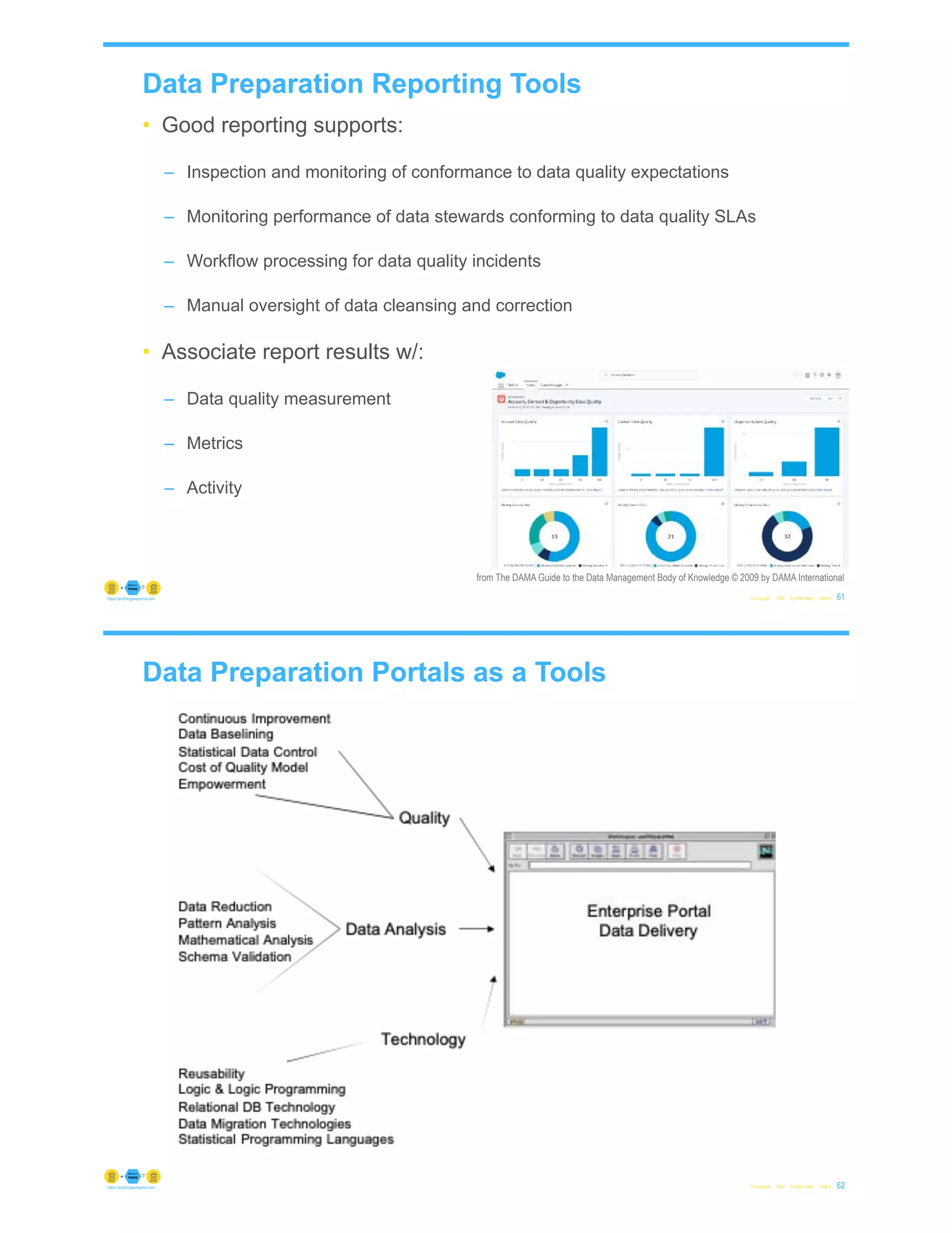 Data Preparation Reporting Tools
• Good reporting supports:
– Inspection and monitoring of conformance to data quality expectations
– Monitoring performance of data stewards conforming to data quality SLAs
– Workflow processing for data quality incidents
– Manual oversight of data cleansing and correction
• Associate report results w/:
– Data quality measurement
– Metrics
– Activity
© Copyright 2022 by Peter Aiken Slide # 61
https://anythingawesome.com
from The DAMA Guide to the Data Management Body of Knowledge © 2009 by DAMA International
Data Preparation Portals as a Tools
© Copyright 2022 by Peter Aiken Slide # 62
https://anythingawesome.com
 