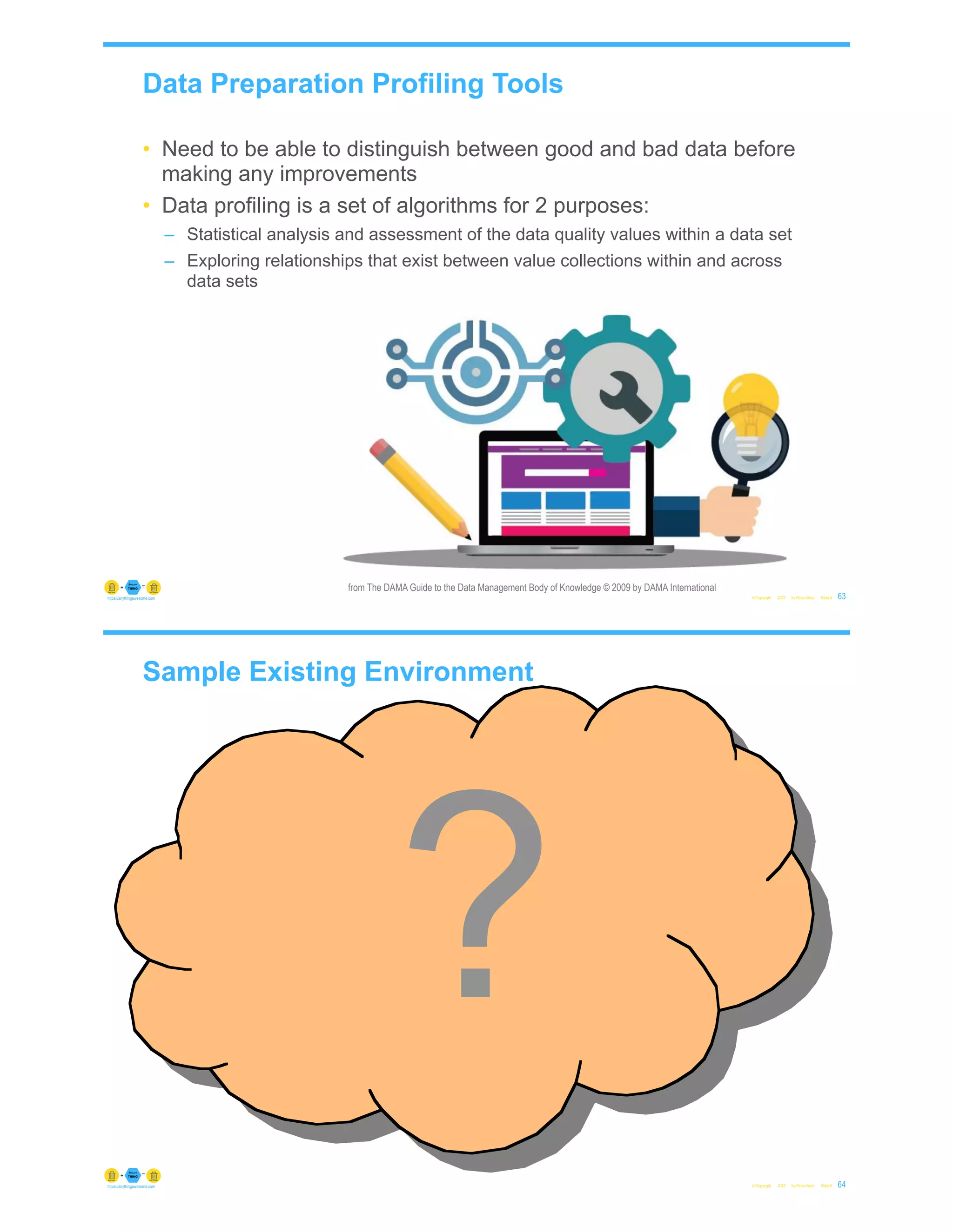 Data Preparation Profiling Tools
• Need to be able to distinguish between good and bad data before
making any improvements
• Data profiling is a set of algorithms for 2 purposes:
– Statistical analysis and assessment of the data quality values within a data set
– Exploring relationships that exist between value collections within and across
data sets
© Copyright 2022 by Peter Aiken Slide # 63
https://anythingawesome.com
from The DAMA Guide to the Data Management Body of Knowledge © 2009 by DAMA International
Sample Existing Environment
© Copyright 2022 by Peter Aiken Slide #
?
64
https://anythingawesome.com
 