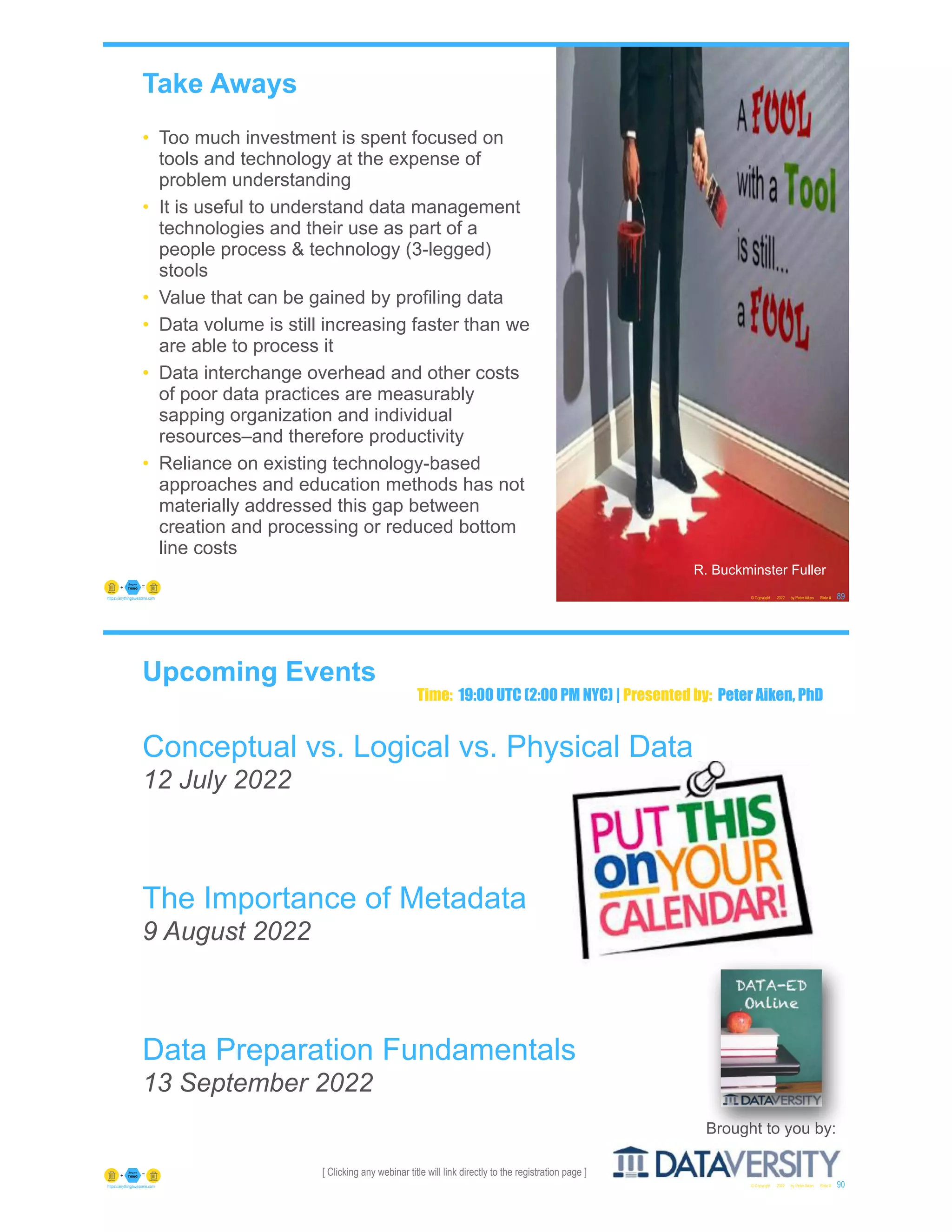 Take Aways
• Too much investment is spent focused on
tools and technology at the expense of
problem understanding
• It is useful to understand data management
technologies and their use as part of a
people process & technology (3-legged)
stools
• Value that can be gained by profiling data
• Data volume is still increasing faster than we
are able to process it
• Data interchange overhead and other costs
of poor data practices are measurably
sapping organization and individual
resources–and therefore productivity
• Reliance on existing technology-based
approaches and education methods has not
materially addressed this gap between
creation and processing or reduced bottom
line costs
© Copyright 2022 by Peter Aiken Slide # 89
https://anythingawesome.com
R. Buckminster Fuller
[ Clicking any webinar title will link directly to the registration page ]
Upcoming Events
Conceptual vs. Logical vs. Physical Data
12 July 2022
The Importance of Metadata
9 August 2022
Data Preparation Fundamentals
13 September 2022
© Copyright 2022 by Peter Aiken Slide # 90
https://anythingawesome.com
Brought to you by:
Time: 19:00 UTC (2:00 PM NYC) | Presented by: Peter Aiken, PhD
 