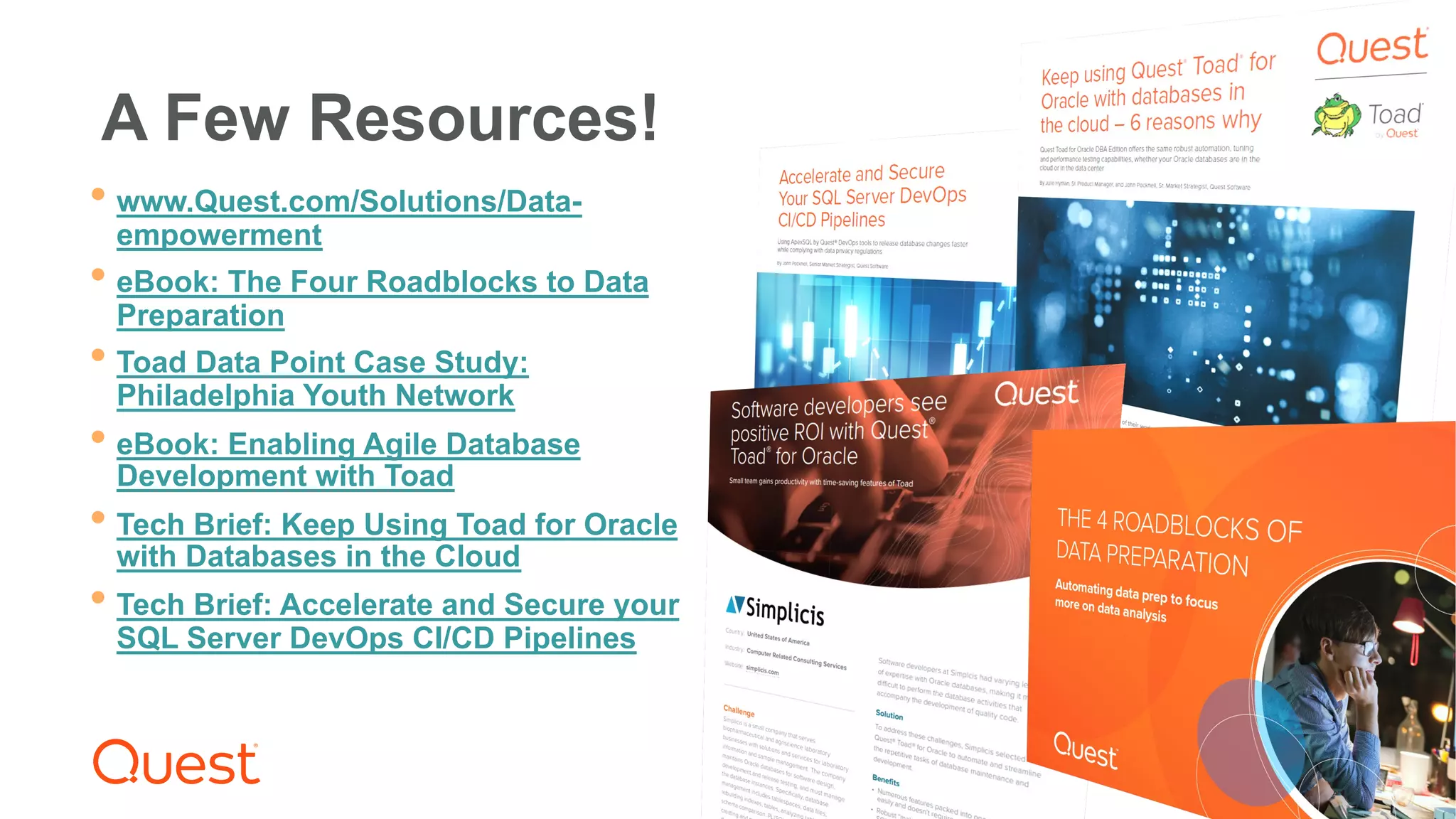 Where Next Meets Now.
®
A Few Resources!
• www.Quest.com/Solutions/Data-
empowerment
• eBook: The Four Roadblocks to Data
Preparation
• Toad Data Point Case Study:
Philadelphia Youth Network
• eBook: Enabling Agile Database
Development with Toad
• Tech Brief: Keep Using Toad for Oracle
with Databases in the Cloud
• Tech Brief: Accelerate and Secure your
SQL Server DevOps CI/CD Pipelines
 