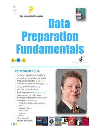 Data
Preparation
Fundamentals
© Copyright 2022 by Peter Aiken Slide # 1
peter.aiken@anythingawesome.com +1.804.382.5957 Peter Aiken, PhD
0%
50%
100%
Data Analysis Data Preparation
0%
0% ?
Peter Aiken, Ph.D.
• I've been doing this a long time
• My work is recognized as useful
• Associate Professor of IS (vcu.edu)
• Institute for Defense Analyses (ida.org)
• DAMA International (dama.org)
• MIT CDO Society (iscdo.org)
• Anything Awesome (anythingawesome.com)
• Experienced w/ 500+ data
management practices worldwide
• Multi-year immersions
– US DoD (DISA/Army/Marines/DLA)
– Nokia
– Deutsche Bank
– Wells Fargo
– Walmart
– HUD …
• 12 books and
dozens of articles
© Copyright 2022 by Peter Aiken Slide # 2
https://anythingawesome.com
+
• DAMA International President 2009-2013/2018/2020
• DAMA International Achievement Award 2001
(with Dr. E. F. "Ted" Codd
• DAMA International Community Award 2005
 