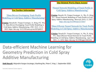 Australia’s National Science Agency
Data-efficient Machine Learning for
Geometry Prediction in Cold Spray
Additive Manufacturing
Daiki Ikeuchi, Alejandro Vargas-Uscategui, Xiaofeng Wu, Peter C. King | September 2020
For Further Information:
“Data-Driven Overlapping Track Profile
Modelling in Cold Spray Additive Manufacturing”
Citation: Ikeuchi,D.; Vargas-Uscategui, A.; King, P.C. Wu,
X., Data-Driven Overlapping Track Profile Modelling in
Cold Spray Additive Manufacturing. ITSC 2023. 15-21,
2023, https://doi.org/ 10.31399/asm.cp.itsc2023p0015
Our Related Work (Open Access):
“Neural Network Modelling of Track Profile in
Cold Spray Additive Manufacturing”
Citation: Ikeuchi, D.; Vargas-Uscategui, A.; Wu, X.; King,
P.C. Neural Network Modelling of Track Profile in Cold
Spray Additive Manufacturing. Materials 2019, 12, 2827.
https://doi.org/10.3390/ma12172827
“Data-Efficient Neural Network for Track Profile
Modelling in Cold Spray Additive Manufacturing”
Citation: Ikeuchi,D.; Vargas-Uscategui, A.; Wu, X.; King,
P.C. Data-Efficient Neural Network for Track Profile
Modelling in Cold Spray Additive Manufacturing. Appl. Sci.
2021, 11, 1654. https://doi.org/ 10.3390/app11041654
 
