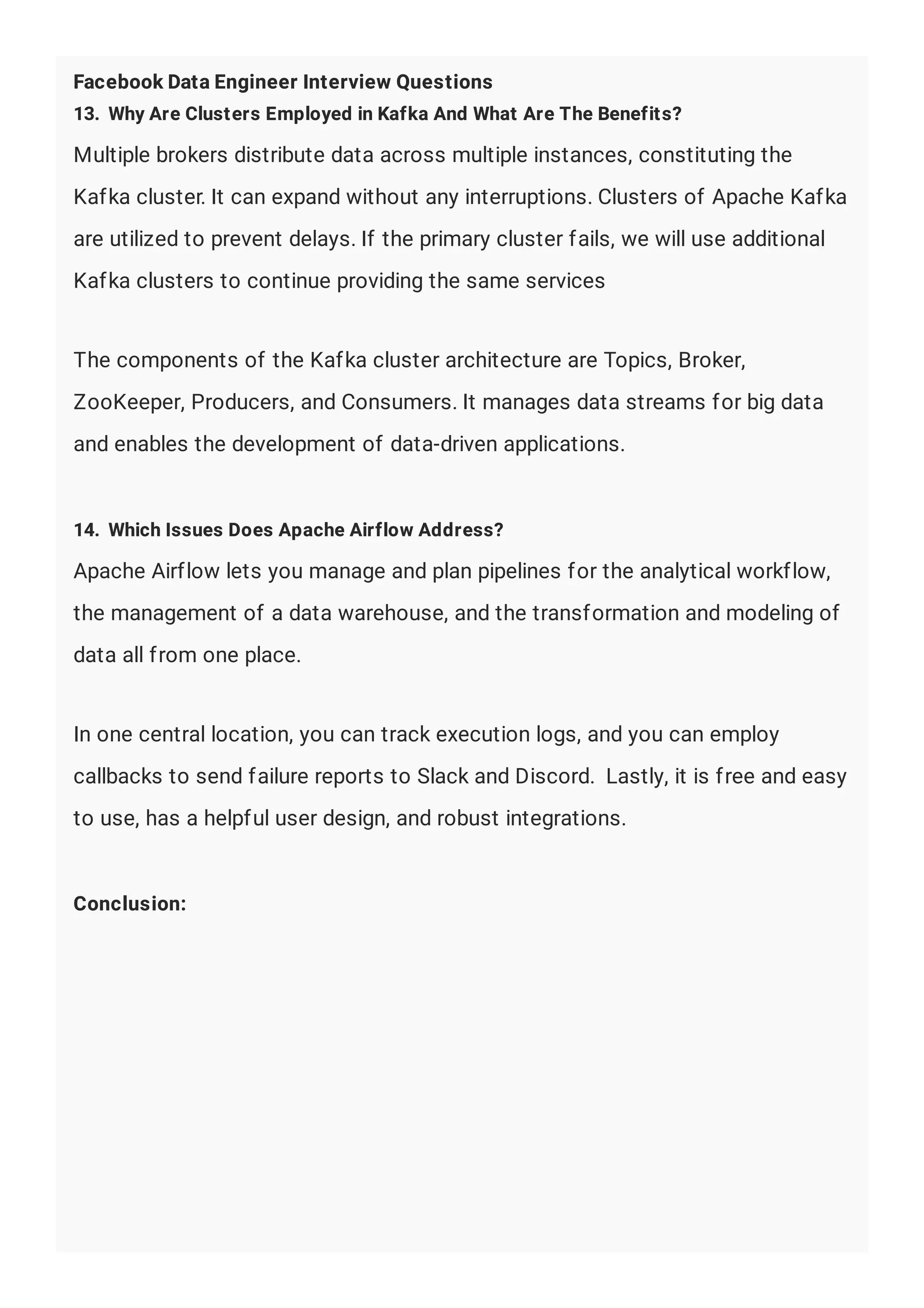 Facebook Data Engineer Interview Questions
13. Why Are Clusters Employed in Kafka And What Are The Benefits?
Multiple brokers distribute data across multiple instances, constituting the
Kafka cluster. It can expand without any interruptions. Clusters of Apache Kafka
are utilized to prevent delays. If the primary cluster fails, we will use additional
Kafka clusters to continue providing the same services
The components of the Kafka cluster architecture are Topics, Broker,
ZooKeeper, Producers, and Consumers. It manages data streams for big data
and enables the development of data-driven applications.
14. Which Issues Does Apache Airflow Address?
Apache Airflow lets you manage and plan pipelines for the analytical workflow,
the management of a data warehouse, and the transformation and modeling of
data all from one place.
In one central location, you can track execution logs, and you can employ
callbacks to send failure reports to Slack and Discord. Lastly, it is free and easy
to use, has a helpful user design, and robust integrations.
Conclusion:
 