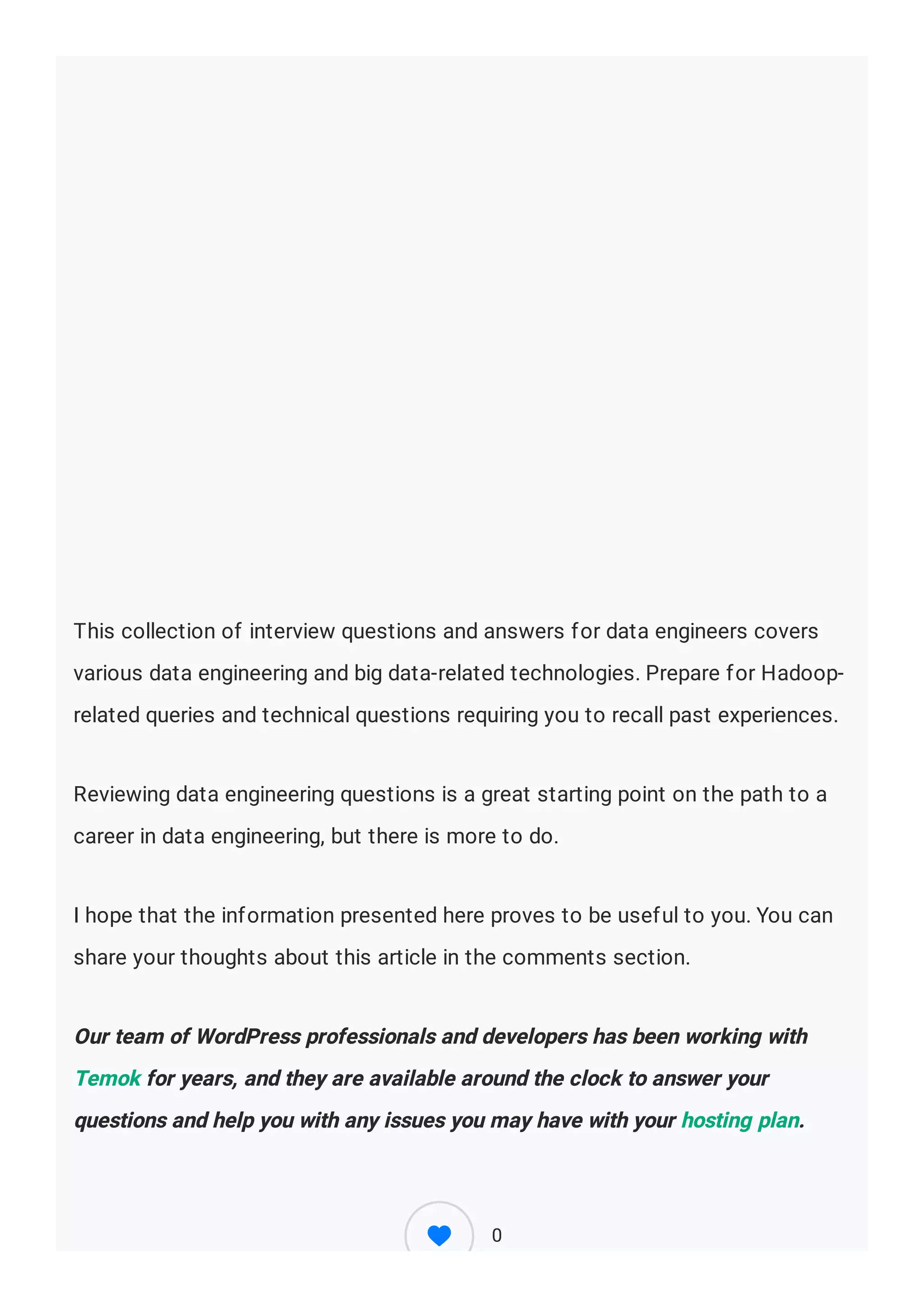 This collection of interview questions and answers for data engineers covers
various data engineering and big data-related technologies. Prepare for Hadoop-
related queries and technical questions requiring you to recall past experiences.
Reviewing data engineering questions is a great starting point on the path to a
career in data engineering, but there is more to do.
I hope that the information presented here proves to be useful to you. You can
share your thoughts about this article in the comments section.
Our team of WordPress professionals and developers has been working with
Temok for years, and they are available around the clock to answer your
questions and help you with any issues you may have with your hosting plan.
0
 