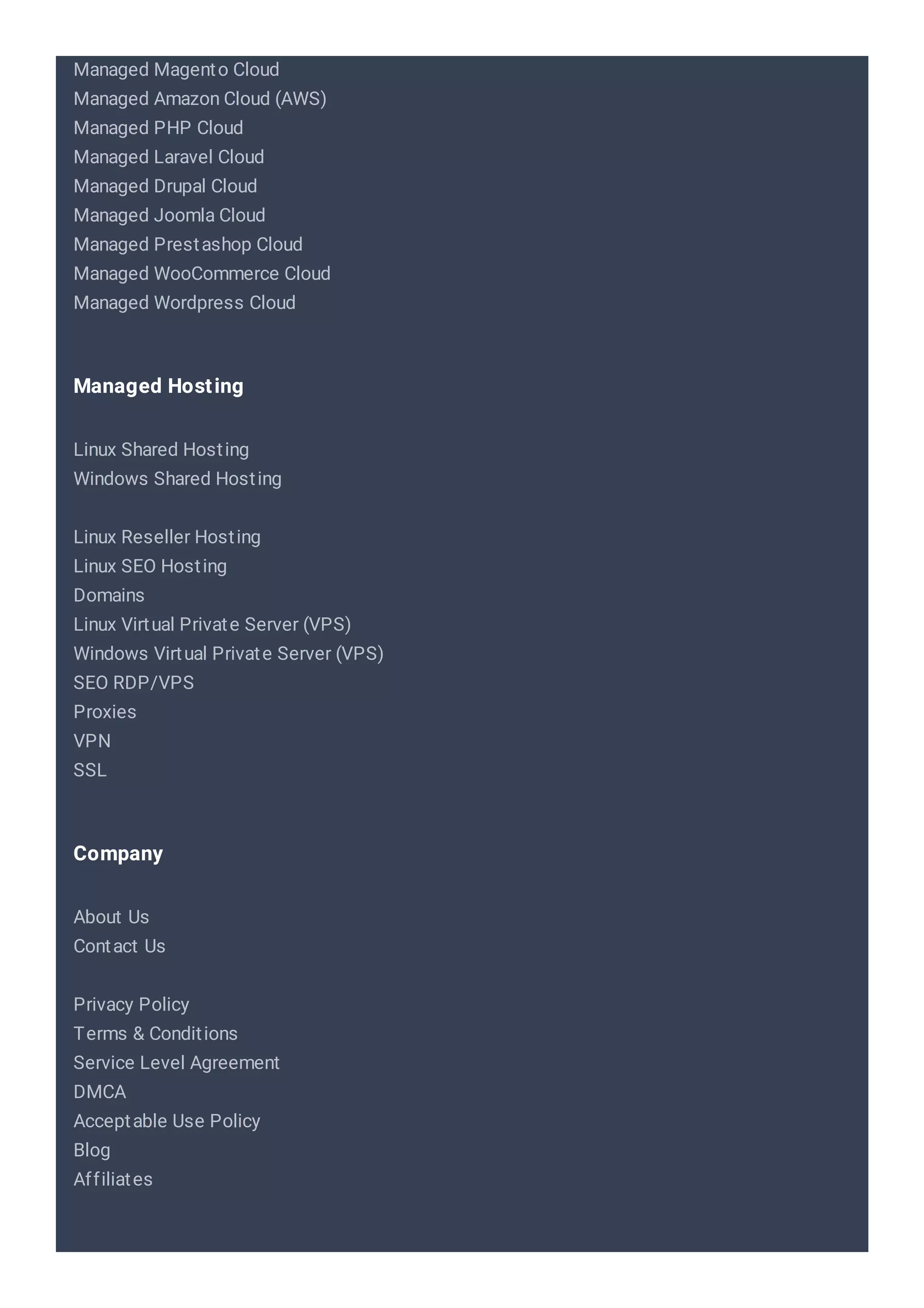 Managed Magento Cloud
Managed Amazon Cloud (AWS)
Managed PHP Cloud
Managed Laravel Cloud
Managed Drupal Cloud
Managed Joomla Cloud
Managed Prestashop Cloud
Managed WooCommerce Cloud
Managed Wordpress Cloud
Linux Shared Hosting
Windows Shared Hosting
Linux Reseller Hosting
Linux SEO Hosting
Domains
Linux Virtual Private Server (VPS)
Windows Virtual Private Server (VPS)
SEO RDP/VPS
Proxies
VPN
SSL
Managed Hosting
About Us
Contact Us
Privacy Policy
Terms & Conditions
Service Level Agreement
DMCA
Acceptable Use Policy
Blog
Affiliates
Company
 