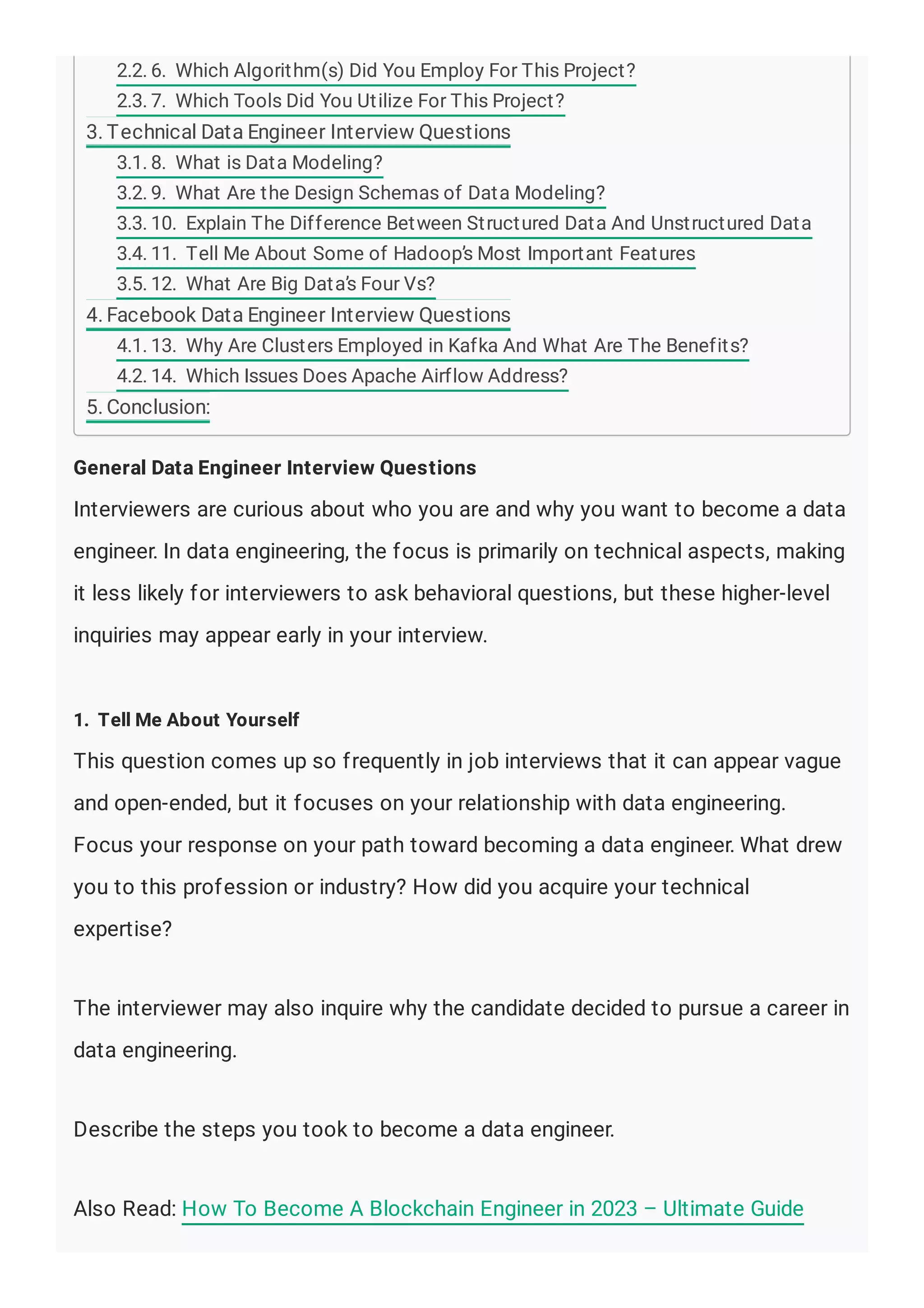 General Data Engineer Interview Questions
Interviewers are curious about who you are and why you want to become a data
engineer. In data engineering, the focus is primarily on technical aspects, making
it less likely for interviewers to ask behavioral questions, but these higher-level
inquiries may appear early in your interview.
1. Tell Me About Yourself
This question comes up so frequently in job interviews that it can appear vague
and open-ended, but it focuses on your relationship with data engineering.
Focus your response on your path toward becoming a data engineer. What drew
you to this profession or industry? How did you acquire your technical
expertise?
The interviewer may also inquire why the candidate decided to pursue a career in
data engineering.
Describe the steps you took to become a data engineer.
Also Read: How To Become A Blockchain Engineer in 2023 – Ultimate Guide
2.2. 6. Which Algorithm(s) Did You Employ For This Project?
2.3. 7. Which Tools Did You Utilize For This Project?
3. Technical Data Engineer Interview Questions
3.1. 8. What is Data Modeling?
3.2. 9. What Are the Design Schemas of Data Modeling?
3.3. 10. Explain The Difference Between Structured Data And Unstructured Data
3.4. 11. Tell Me About Some of Hadoop’s Most Important Features
3.5. 12. What Are Big Data’s Four Vs?
4. Facebook Data Engineer Interview Questions
4.1. 13. Why Are Clusters Employed in Kafka And What Are The Benefits?
4.2. 14. Which Issues Does Apache Airflow Address?
5. Conclusion:
 