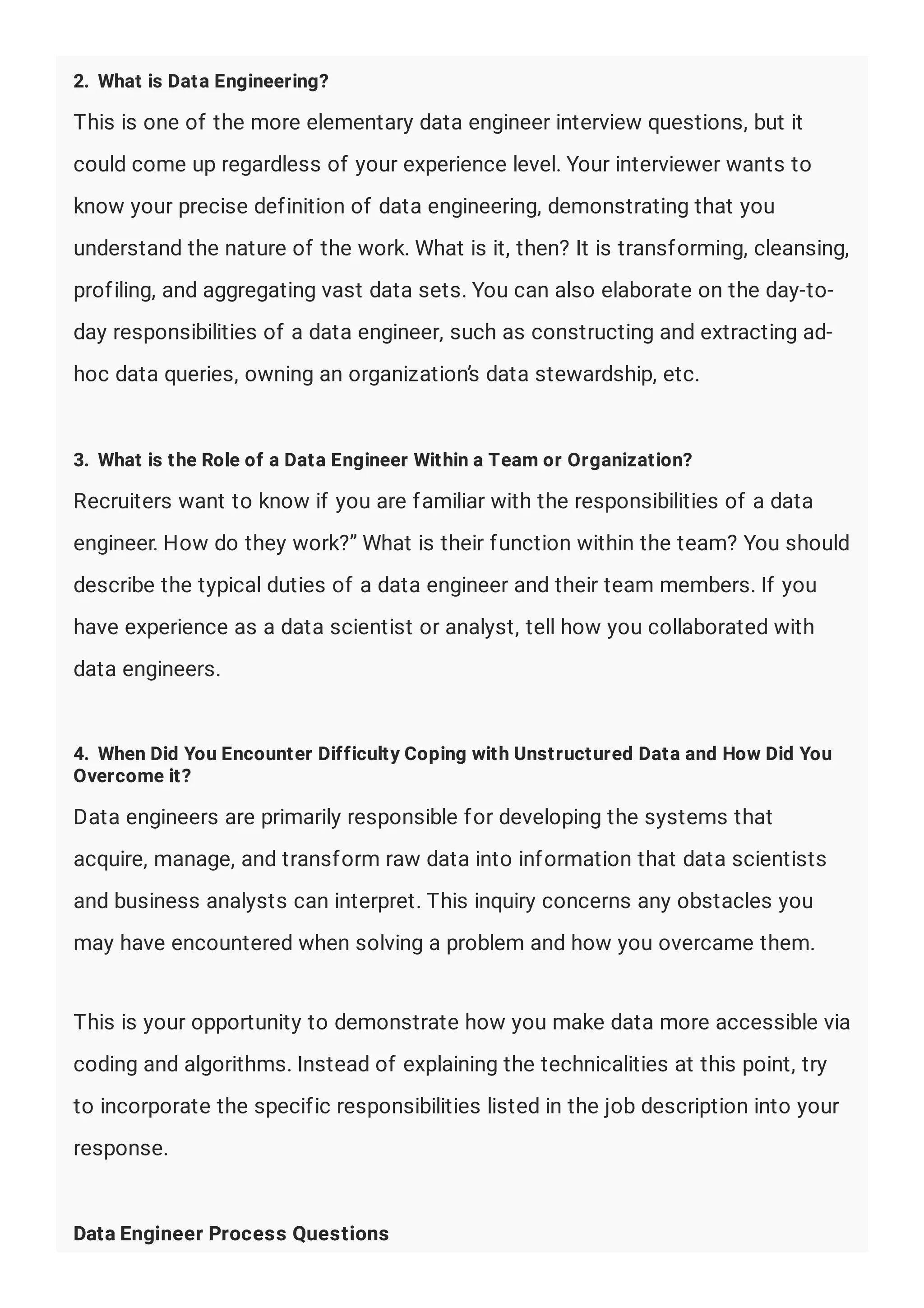 2. What is Data Engineering?
This is one of the more elementary data engineer interview questions, but it
could come up regardless of your experience level. Your interviewer wants to
know your precise definition of data engineering, demonstrating that you
understand the nature of the work. What is it, then? It is transforming, cleansing,
profiling, and aggregating vast data sets. You can also elaborate on the day-to-
day responsibilities of a data engineer, such as constructing and extracting ad-
hoc data queries, owning an organization’s data stewardship, etc.
3. What is the Role of a Data Engineer Within a Team or Organization?
Recruiters want to know if you are familiar with the responsibilities of a data
engineer. How do they work?” What is their function within the team? You should
describe the typical duties of a data engineer and their team members. If you
have experience as a data scientist or analyst, tell how you collaborated with
data engineers.
4. When Did You Encounter Difficulty Coping with Unstructured Data and How Did You
Overcome it?
Data engineers are primarily responsible for developing the systems that
acquire, manage, and transform raw data into information that data scientists
and business analysts can interpret. This inquiry concerns any obstacles you
may have encountered when solving a problem and how you overcame them.
This is your opportunity to demonstrate how you make data more accessible via
coding and algorithms. Instead of explaining the technicalities at this point, try
to incorporate the specific responsibilities listed in the job description into your
response.
Data Engineer Process Questions
 