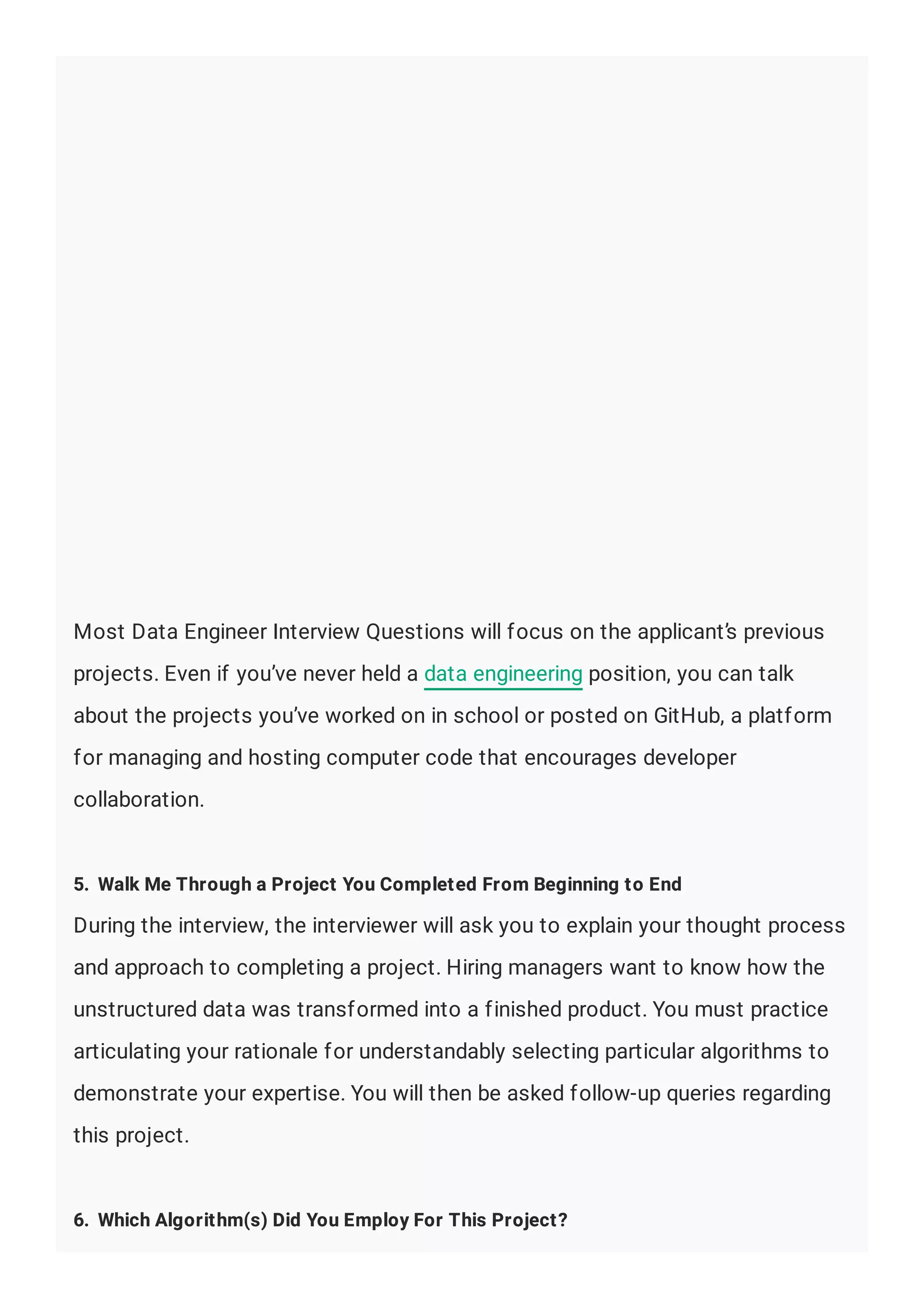 Most Data Engineer Interview Questions will focus on the applicant’s previous
projects. Even if you’ve never held a data engineering position, you can talk
about the projects you’ve worked on in school or posted on GitHub, a platform
for managing and hosting computer code that encourages developer
collaboration.
5. Walk Me Through a Project You Completed From Beginning to End
During the interview, the interviewer will ask you to explain your thought process
and approach to completing a project. Hiring managers want to know how the
unstructured data was transformed into a finished product. You must practice
articulating your rationale for understandably selecting particular algorithms to
demonstrate your expertise. You will then be asked follow-up queries regarding
this project.
6. Which Algorithm(s) Did You Employ For This Project?
 