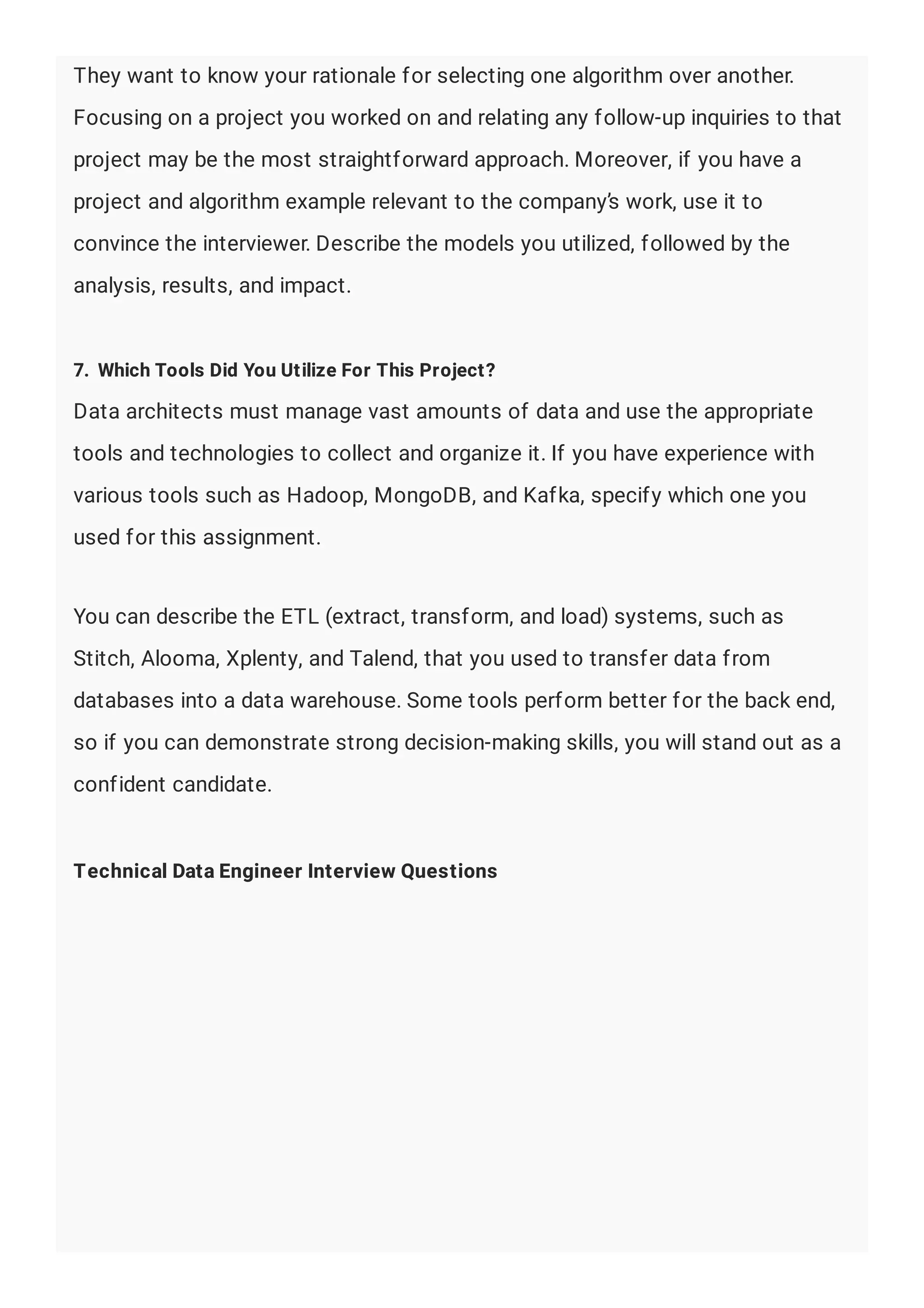 They want to know your rationale for selecting one algorithm over another.
Focusing on a project you worked on and relating any follow-up inquiries to that
project may be the most straightforward approach. Moreover, if you have a
project and algorithm example relevant to the company’s work, use it to
convince the interviewer. Describe the models you utilized, followed by the
analysis, results, and impact.
7. Which Tools Did You Utilize For This Project?
Data architects must manage vast amounts of data and use the appropriate
tools and technologies to collect and organize it. If you have experience with
various tools such as Hadoop, MongoDB, and Kafka, specify which one you
used for this assignment.
You can describe the ETL (extract, transform, and load) systems, such as
Stitch, Alooma, Xplenty, and Talend, that you used to transfer data from
databases into a data warehouse. Some tools perform better for the back end,
so if you can demonstrate strong decision-making skills, you will stand out as a
confident candidate.
Technical Data Engineer Interview Questions
 