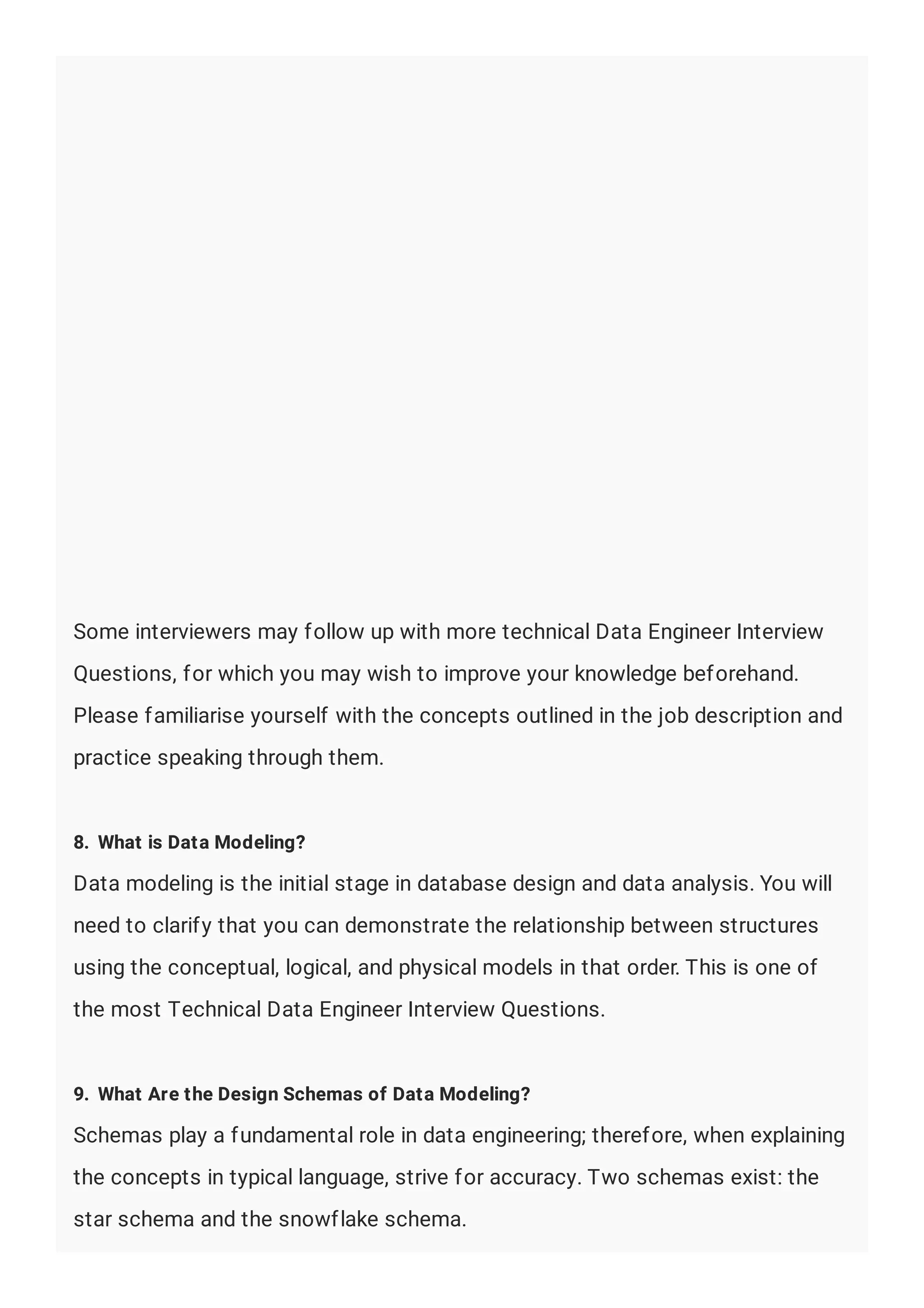 Some interviewers may follow up with more technical Data Engineer Interview
Questions, for which you may wish to improve your knowledge beforehand.
Please familiarise yourself with the concepts outlined in the job description and
practice speaking through them.
8. What is Data Modeling?
Data modeling is the initial stage in database design and data analysis. You will
need to clarify that you can demonstrate the relationship between structures
using the conceptual, logical, and physical models in that order. This is one of
the most Technical Data Engineer Interview Questions.
9. What Are the Design Schemas of Data Modeling?
Schemas play a fundamental role in data engineering; therefore, when explaining
the concepts in typical language, strive for accuracy. Two schemas exist: the
star schema and the snowflake schema.
 