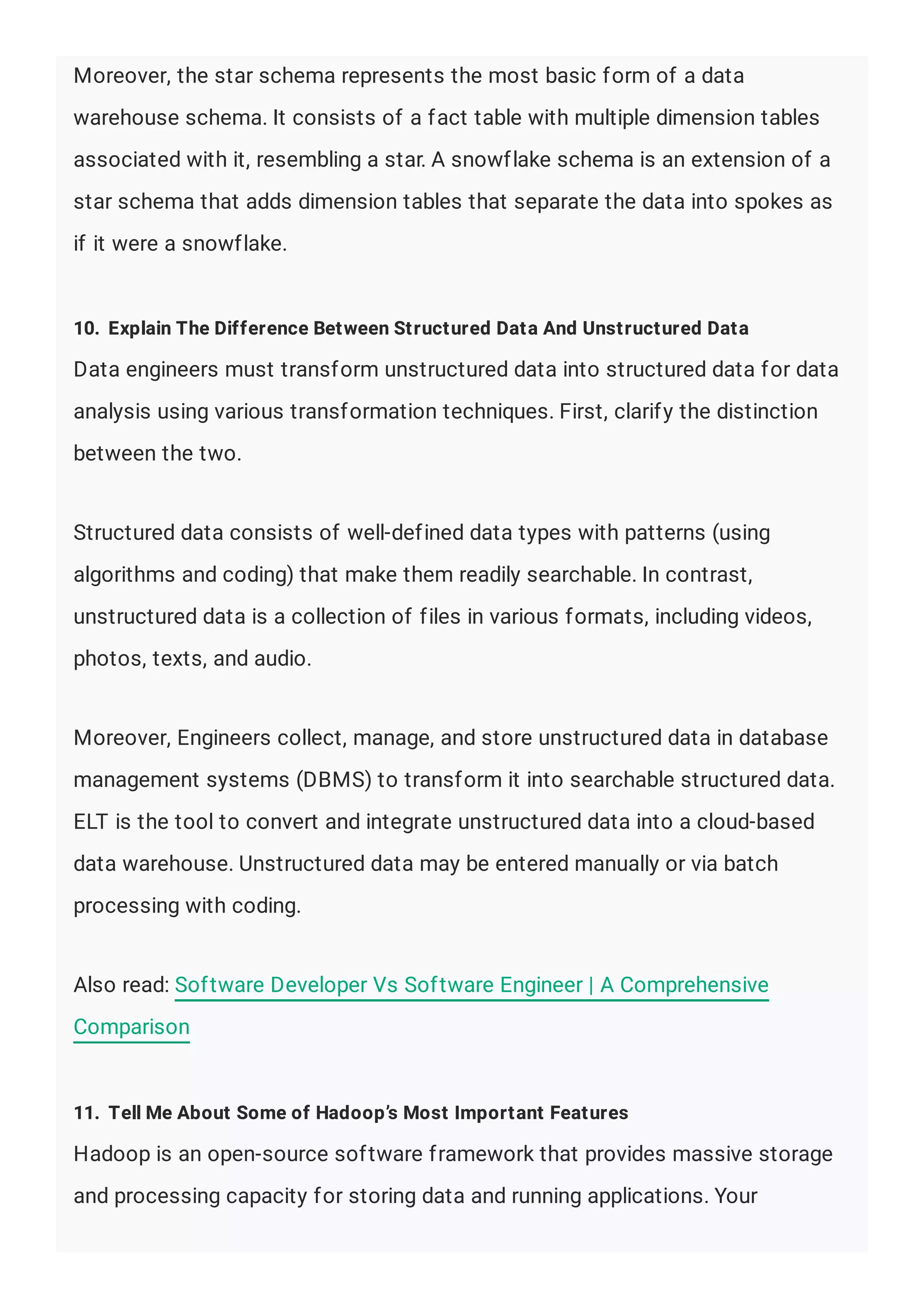 Moreover, the star schema represents the most basic form of a data
warehouse schema. It consists of a fact table with multiple dimension tables
associated with it, resembling a star. A snowflake schema is an extension of a
star schema that adds dimension tables that separate the data into spokes as
if it were a snowflake.
10. Explain The Difference Between Structured Data And Unstructured Data
Data engineers must transform unstructured data into structured data for data
analysis using various transformation techniques. First, clarify the distinction
between the two.
Structured data consists of well-defined data types with patterns (using
algorithms and coding) that make them readily searchable. In contrast,
unstructured data is a collection of files in various formats, including videos,
photos, texts, and audio.
Moreover, Engineers collect, manage, and store unstructured data in database
management systems (DBMS) to transform it into searchable structured data.
ELT is the tool to convert and integrate unstructured data into a cloud-based
data warehouse. Unstructured data may be entered manually or via batch
processing with coding.
Also read: Software Developer Vs Software Engineer | A Comprehensive
Comparison
11. Tell Me About Some of Hadoop’s Most Important Features
Hadoop is an open-source software framework that provides massive storage
and processing capacity for storing data and running applications. Your
 