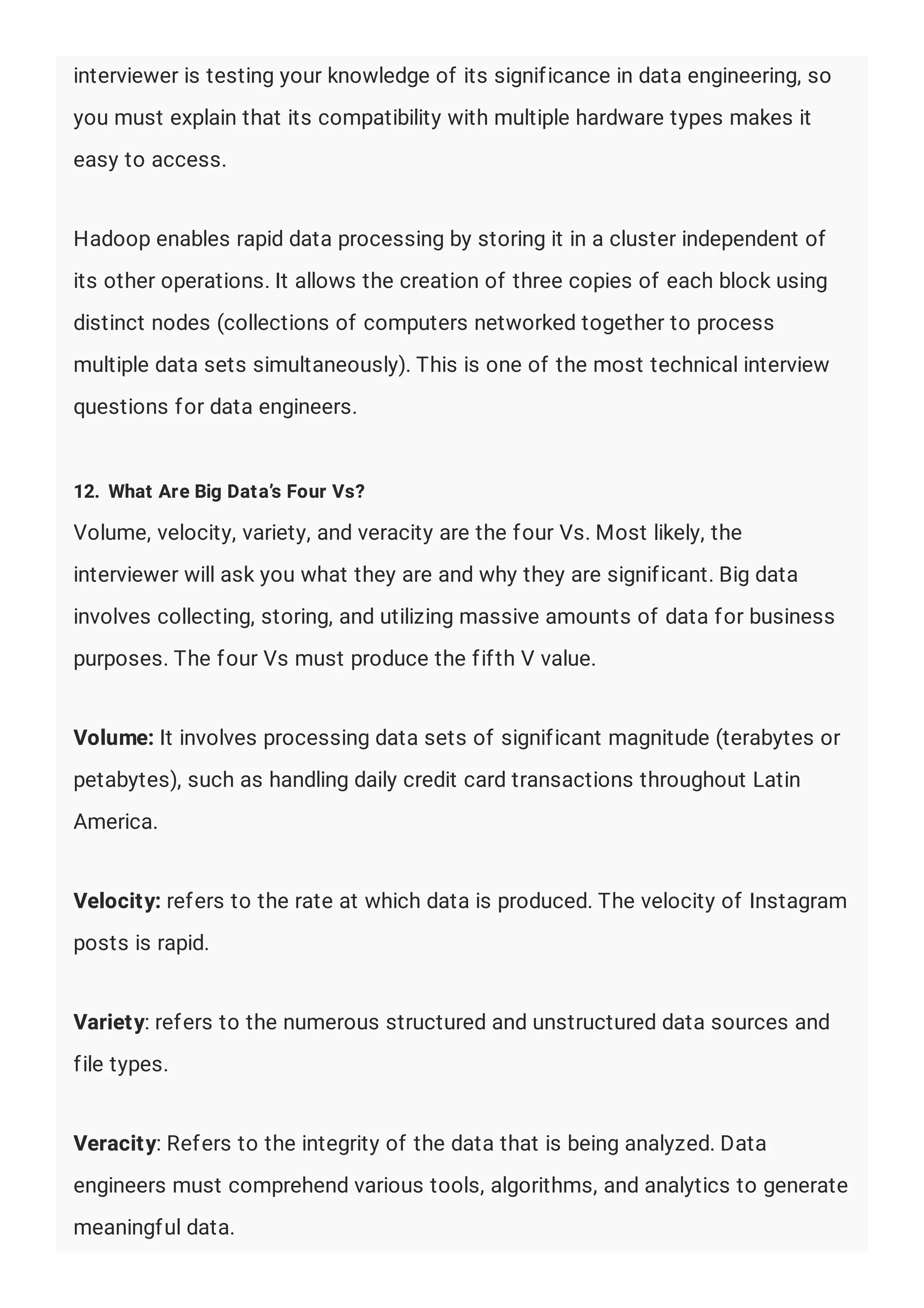 interviewer is testing your knowledge of its significance in data engineering, so
you must explain that its compatibility with multiple hardware types makes it
easy to access.
Hadoop enables rapid data processing by storing it in a cluster independent of
its other operations. It allows the creation of three copies of each block using
distinct nodes (collections of computers networked together to process
multiple data sets simultaneously). This is one of the most technical interview
questions for data engineers.
12. What Are Big Data’s Four Vs?
Volume, velocity, variety, and veracity are the four Vs. Most likely, the
interviewer will ask you what they are and why they are significant. Big data
involves collecting, storing, and utilizing massive amounts of data for business
purposes. The four Vs must produce the fifth V value.
Volume: It involves processing data sets of significant magnitude (terabytes or
petabytes), such as handling daily credit card transactions throughout Latin
America.
Velocity: refers to the rate at which data is produced. The velocity of Instagram
posts is rapid.
Variety: refers to the numerous structured and unstructured data sources and
file types.
Veracity: Refers to the integrity of the data that is being analyzed. Data
engineers must comprehend various tools, algorithms, and analytics to generate
meaningful data.
 