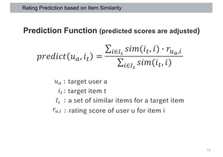 Rating Prediction based on Item Similarity
16
Prediction Function (predicted scores are adjusted)
𝑝𝑟𝑒𝑑𝑖𝑐𝑡 𝑢), 𝑖R =
∑8∈;2
𝑠𝑖𝑚(𝑖R, 𝑖) 7 𝑟,-,8
∑8∈;2
𝑠𝑖𝑚(𝑖R, 𝑖)
： target user a𝑢)
𝑟,,8 ： rating score of user u for item i
𝑖R： target item t
𝐼T ： a set of similar items for a target item
 