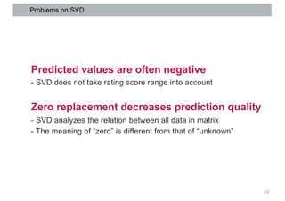 Problems on SVD
24
Predicted values are often negative
- SVD does not take rating score range into account
Zero replacemen...