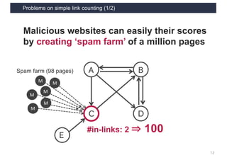 Problems on simple link counting (1/2)
12
A
C D
B
E
#in-links: 2 ⇒ 100
Malicious websites can easily their scores
by creating ‘spam farm’ of a million pages
M
M
M
M
M
M
Spam farm (98 pages)
 