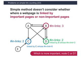 Problems on simple link counting (2/2)
13
Simple method doesn’t consider whether
where a webpage is linked by
important pages or non-important pages
A
C D
B
E
#in-links: 3
#in-links: 2 #in-links: 2
linked by B whose #in-link=3
linked by E whose #in-link=0
Which is more important, node C or D?
 