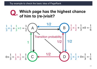 Toy example to check the basic idea of PageRank
24
A
C D
B
Q. Which page has the highest chance
of him to (re-)visit?
1/2
1/21
Transition probability
1
3
×
1
2
+
1
3
×1 =
1
2
1
3
×
1
2
+
1
3
×0 =
1
6
1
3
×
1
2
+ 0×
1
3
=
1
6
0×
1
3
+
1
3
×
1
2
=
1
6
1/2
1/2
 
