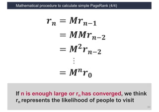 Mathematical procedure to calculate simple PageRank (4/4)
30
𝒓 𝒏 = 𝑴𝒓 𝒏1𝟏
= 𝑴𝑴𝒓 𝒏1𝟐
= 𝑴 𝟐 𝒓 𝒏1𝟐
= 𝑴 𝒏 𝒓 𝟎
…
If n is enough large or rn has converged, we think
rn represents the likelihood of people to visit
 