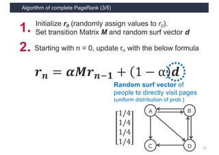 Algorithm of complete PageRank (3/5)
37
𝒓 𝒏 = 𝜶𝑴𝒓 𝒏1𝟏 + 1 − α 𝒅
Random surf vector of
people to directly visit pages
(uniform distribution of prob.)
1/4
1/4
1/4
1/4
A
C D
B
2．Starting with n = 0, update rn with the below formula
1． Initialize r0 (randomly assign values to r0).
Set transition Matrix M and random surf vector d
 